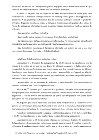 décennies à mis l'accent sur l'enseignement général, négligeant ainsi la formation technique. Ce qui
se traduit par une insuffisance du système dans les domaines techniques.
A l'heure où un grand rôle est assigné au S.I. Dans la constitution d'un secteur privé cette
insuffisance de la formation technique constitue un handicap sérieux pour le développement des
entreprises. A ces problèmes de formation dans les domaines techniques viennent se greffer les
problèmes de gestion. Ils ont pour origine le manque de formation des entrepreneurs. Les limites de
l'essor des entreprises informelles tiennent à certains blocages inhérents au mode de gestion de
celles-ci :
- Leur capital est insuffisant et obsolète ;
- Leurs stocks, tant de matières premières que de produits finis, sont faibles ;
- La méconnaissance de la gestion, de la comptabilité, et de l'environnement est généralement
considérable, quelles que soient les stratégies individuelles des entrepreneurs.
- Les disponibilités monétaires de l'entreprise informelle sont utilisées au jour le jour pour
pourvoir aux dépenses de l'entreprise et de la famille élargie.
La faiblesse de la formation en matière de gestion
L'instruction et la formation des entrepreneurs du S.I. Ne les ont pas sensibilisés, pour la
plupart, à la gestion et ne leur ont pas fourni les éléments nécessaires à l'élaboration d'une
comptabilité. Le niveau d'instruction des entrepreneurs peut être considéré comme un élément
d'explication parmi d'autres de cette carence en gestion. La comptabilité ne s'apprend pas à l'école
primaire. Certains entrepreneurs ont pu recevoir quelques bases techniques en comptabilité pendant
leur instruction dans le secondaire technique.
La comptabilité chez les artisans du S.I, se limite à la tenue d'un cahier de commandes et d'un
cahier de factures ou d'un cahier de dépenses-recettes.
NIHAN (G.)166
remarque que " la pratique de la gestion de l'entreprise relève sans doute plus
de la perception d'une nécessité que d'une relation entre une certaine instruction et un mode ultérieur
d'opération ". Mais les lacunes dans la formation en gestion des entrepreneurs sont quand même
considérées par ceux-ci comme importantes.
Ne disposant pas d'outils nécessaires à la tenue d'une comptabilité ou à l'élaboration d'une
gestion, les entrepreneurs consacrent la majorité de leur temps à la production, objectif primordial
pour une personne n'ayant que des connaissances techniques et une vision du marché à court terme.
Nous allons montrer comment la logique de court terme du processus de production-vente dans
le S.I. Ne rend pas nécessaire la mise en place d'une comptabilité même rudimentaire.
La production dans le S.I. Est en général effectuée sur commandes du client. Il y a adaptation
de la production à la demande, tant en termes de quantité qu'en termes de diversité de produits. Le
phénomène de stockage est donc éliminé, sauf lorsque le client ne vient pas chercher sa commande.
166 NIHAN (G) : "Le secteur non structuré "moderne" de Yaounde", BIT, Genève 1982.
 