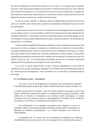 De même l'entrepreneur ne fait pas de prévision sur ses ventes et ne prospecte pas de marchés
nouveaux. Toute gestion prévisionnelle devient inutile. La détermination du prix de vente s'effectue
par le calcul de la marge brute. Les composantes du prix de revient sont mal perçues. La plupart des
petits patrons ne tiennent pas compte du prix de la main-d'œuvre dans le calcul du prix de revient. La
plupart des artisans ne tiennent pas compte de l'amortissement.
Le prix de revient "informel" se détermine plus par l'appréciation personnelle du patron que
grâce à un véritable calcul. D'autre part, la plupart des entrepreneurs déterminent leur prix de vente
par marchandage.
La détermination du prix de revient est la résultante d'une série d'appréciations personnelles et
suit une logique intuitive. Le sens des affaires semble être le mode de gestion le plus répandu dans les
entreprises informelles. Il faut signaler que pour la majorité des patrons, les sommes gagnées au sein
de l'entreprise ne sont pas gérées différemment des autres revenus de la famille. Vue la faiblesse des
patrimoines, il y a confusion.
L'absence d'une comptabilité rudimentaire satisfaisante a pour conséquence que personne n'est
en mesure de vérifier ses comptes, de connaître son véritable revenu. L'intuition, le sens des affaires
deviennent insuffisantes pour évaluer avec précision les forces et faiblesses de l'entreprise. Si l'on se
place dans l'optique d'une transition des entreprises informelles au secteur moderne, la tenue d'une
comptabilité permettrait une amélioration des conditions de la production, la maîtrise des coûts et un
meilleur calcul des prix. Les investissements incohérents pouvant être sévèrement sanctionnés
(faillite) chez des entrepreneurs qui comptent sur leur seule intuition.
En un sens le système éducatif dans les pays d’Afrique subsaharienne n'a pas permis la
constitution d'une capacité managériale importante ni la formation d'un personneltechnique dont le
SI. a besoin pour son développement ; nous reviendrons sur ce constat dans la deuxième partie de
notre étude.
B - Les obstacles d'ordre socioculturel
Il ne peut y avoir de développement des entreprises sans environnement approprié.
Cette affirmation permet de penser que certains comportements qui ne sont pas orientées vers
le marché, peuvent être des obstacles. Ainsi les modèles culturels d'un groupe social ou d'un
peuple conditionnent fortement les attitudes et comportements des agents économiques. Telle
semble être la situation en Centrafrique où les facteurs d'ordre sociologique et culturel
constituent encore de sérieuses entraves au développement de l'initiative privée. Produit de
circonstances et de l'histoire, ces handicaps sont de plusieurs types :
Une manifestation de ces obstacles socioculturels peut s'apprécier à travers le
système de valeurs. Comme beaucoup d'États d'Afrique subsaharienne, la Centrafrique est
dépositaire de traditions communautaires ; or la culture d'entreprise met l'accent sur
l'individualisme.
L'entrepreneur du S.I. évolue dans un environnement économique qui l'influence
considérablement dans la mesure où il est soumis, partagé entre le monde moderne auquel il
 