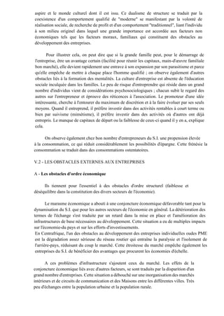 aspire et le monde culturel dont il est issu. Ce dualisme de structure se traduit par la
coexistence d'un comportement qualifié de "moderne" se manifestant par la volonté de
réalisation sociale, de recherche de profit et d'un comportement "traditionnel", liant l'individu
à son milieu originel dans lequel une grande importance est accordée aux facteurs non
économiques tels que les facteurs moraux, familiaux qui constituent des obstacles au
développement des entreprises.
Pour illustrer cela, on peut dire que si la grande famille peut, pour le démarrage de
l'entreprise, être un avantage certain (facilité pour réunir les capitaux, main-d'œuvre familiale
bon marché), elle devient rapidement une entrave à son expansion par son parasitisme et parce
qu'elle empêche de mettre à chaque place l'homme qualifié ; on observe également d'autres
obstacles liés à la formation des mentalités. La culture d'entreprise est absente de l'éducation
sociale inculquée dans les familles. Le peu de risque d'entreprendre qui réside dans un grand
nombre d'individus vient de considérations psychosociologiques ; chacun subit le regard des
autres sur l'entrepreneur et éprouve des réticences à l'association. Le promoteur d'une idée
intéressante, cherche à l'entourer du maximum de discrétion et à la faire évoluer par ses seuls
moyens. Quand il entreprend, il préfère investir dans des activités rentables à court terme ou
bien par suivisme (mimétisme), il préfère investir dans des activités où d'autres ont déjà
entrepris. Le manque de capitaux de départ ou la faiblesse de ceux-ci quand il y en a, explique
cela.
On observe également chez bon nombre d'entrepreneurs du S.I. une propension élevée
à la consommation, ce qui réduit considérablement les possibilités d'épargne. Cette frénésie la
consommation se traduit dans des consommations ostentatoires.
V.2 - LES OBSTACLES EXTERNES AUX ENTREPRISES
A - Les obstacles d'ordre économique
Ils tiennent pour l'essentiel à des obstacles d'ordre structurel (faiblesse et
déséquilibre dans la constitution des divers secteurs de l'économie).
Le marasme économique a abouti à une conjoncture économique défavorable tant pour la
dynamisation du S.I. que pour les autres secteurs de l'économie en général. La détérioration des
termes de l'échange s'est traduite par un retard dans la mise en place et l'amélioration des
infrastructures de base nécessaires au développement. Cette situation a eu de multiples impacts
sur l'économie-du pays et sur les efforts d'investissements.
En Centrafrique, l'un des obstacles au développement des entreprises individuelles oudes PME
est la dégradation assez sérieuse du réseau routier qui entraîne la paralysie et l'isolement de
l'arrière-pays, réduisant du coup le marché. Cette étroitesse du marché empêche également les
entreprises du S.I. de bénéficier des avantages que procurent les économies d'échelle.
A ces problèmes d'infrastructure s'ajoutent ceux du marché. Les effets de la
conjoncture économique liés avec d'autres facteurs, se sont traduits par la disparition d'un
grand nombre d'entreprises. Cette situation a débouché sur une inorganisation des marchés
intérieurs et de circuits de communication et des Maisons entre les différentes villes. Très
peu d'échanges entre la population urbaine et la population rurale.
 
