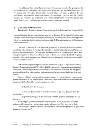 L'insuffisance d'un cadre d'analyse macro-économique accentue les problèmes du
développement des entreprises. Très peu d'études statistiques sur les différents secteurs de
l'économie sont élaborées. Quand elles existent, elles sont dans la plupart des cas
insuffisantes ou peu fiables. Cette quasi -absence des statistiques empêche dans une certaine
mesure, les personnes ou organismes qui veulent entreprendre ou investir d'avoir une
appréciation exacte et suffisante de l'environnement économique national.
B - Les obstacles d'ordrefinancier
Les obstacles financiers tiennent également en partie de l'absence d'une épargne locale.
La caractéristique de ces économies est souvent la faiblesse de la capacité d'épargne des
ménages. Cette faiblesse peut s'expliquer par le niveau bas des revenus qui ne permet pas,une
fois la couverture des besoins indispensables assurée, de dégager une épargne suffisante pour
les investissements.
Une autre explication de cette absence d'épargne est la faiblesse du système bancaire
dans le pays. La faiblesse de l'épargne des ménages se transforme ainsi en une faiblesse de la
capacité d'autofinancement. Une entreprise doit s'autofinancer. C'est là justement que le petit
entrepreneur éprouve d'énormes difficultés car il ne dispose pas souvent d'un fonds propre ou
quand il en dispose, le montant est si faible qu'il ne peut permettre le démarrage d'une activité
dans des conditions saines.
En Centrafrique par exemple du côté des institutions, depuis la liquidation des trois
banques de développement (BNC - BCI - BNCD), ce sont les banques commerciales qui
constituent les seuls organismes de financement. Elles sont donc, avant tout, des entreprises
commerciales et leur préoccupation majeure demeure la gestion des dépôts qui leur sont
confiés.
Dans ses relations avec les opérateurs économiques le système bancaire rencontre des
problèmes qui sont en fait les principales causes de la faible intervention de celui-ci en faveur
des acteurs du S.I. Parmi les causes nous pouvons citer :
- la "bancabilité" des dossiers ;
- le manque de compétence dans le domaine de gestion, d'organisation de
production ;
- les garanties : très peu de dossiers comportent les garanties demandées par les
banques.
A cela on peut ajouter l'inefficacité, dans un nombre de cas, du système judiciaire
qui ne semble pas toujours intervenir de manière adéquate pour faire respecter le droit.
"R n'existe pas, à l'heure actuelle, d'instrument de financement appropriés et spécifiques
aux petites entreprises"167
.
167
AMODA (A.) : "Stratégies de développement du secteur privé", Ministère du Commerce, Bangui, 1989.
 