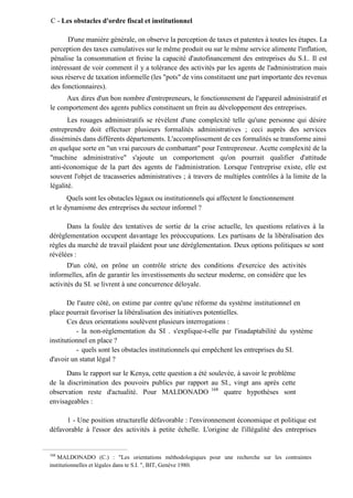C - Les obstacles d'ordre fiscal et institutionnel
D'une manière générale, on observe la perception de taxes et patentes à toutes les étapes. La
perception des taxes cumulatives sur le même produit ou sur le même service alimente l'inflation,
pénalise la consommation et freine la capacité d'autofinancement des entreprises du S.I.. Il est
intéressant de voir comment il y a tolérance des activités par les agents de l'administration mais
sous réserve de taxation informelle (les "pots" de vins constituent une part importante des revenus
des fonctionnaires).
Aux dires d'un bon nombre d'entrepreneurs, le fonctionnement de l'appareil administratif et
le comportement des agents publics constituent un frein au développement des entreprises.
Les rouages administratifs se révèlent d'une complexité telle qu'une personne qui désire
entreprendre doit effectuer plusieurs formalités administratives ; ceci auprès des services
disséminés dans différents départements. L'accomplissement de ces formalités se transforme ainsi
en quelque sorte en "un vrai parcours de combattant" pour l'entrepreneur. Acette complexité de la
"machine administrative" s'ajoute un comportement qu'on pourrait qualifier d'attitude
anti-économique de la part des agents de l'administration. Lorsque l'entreprise existe, elle est
souvent l'objet de tracasseries administratives ; à travers de multiples contrôles à la limite de la
légalité.
Quels sont les obstacles légaux ou institutionnels qui affectent le fonctionnement
et le dynamisme des entreprises du secteur informel ?
Dans la foulée des tentatives de sortie de la crise actuelle, les questions relatives à la
déréglementation occupent davantage les préoccupations. Les partisans de la libéralisation des
règles du marché de travail plaident pour une déréglementation. Deux options politiques se sont
révélées :
D'un côté, on prône un contrôle stricte des conditions d'exercice des activités
informelles, afin de garantir les investissements du secteur moderne, on considère que les
activités du SI. se livrent à une concurrence déloyale.
De l'autre côté, on estime par contre qu'une réforme du système institutionnel en
place pourrait favoriser la libéralisation des initiatives potentielles.
Ces deux orientations soulèvent plusieurs interrogations :
- la non-réglementation du SI . s'explique-t-elle par l'inadaptabilité du système
institutionnel en place ?
- quels sont les obstacles institutionnels qui empêchent les entreprises du SI.
d'avoir un statut légal ?
Dans le rapport sur le Kenya, cette question a été soulevée, à savoir le problème
de la discrimination des pouvoirs publics par rapport au SI., vingt ans après cette
observation reste d'actualité. Pour MALDONADO 168
quatre hypothèses sont
envisageables :
1 - Une position structurelle défavorable : l'environnement économique et politique est
défavorable à l'essor des activités à petite échelle. L'origine de l'illégalité des entreprises
168
MALDONADO (C.) : "Les orientations méthodologiques pour une recherche sur les contraintes
institutionnelles et légales dans te S.I. ", BIT, Genève 1980.
 