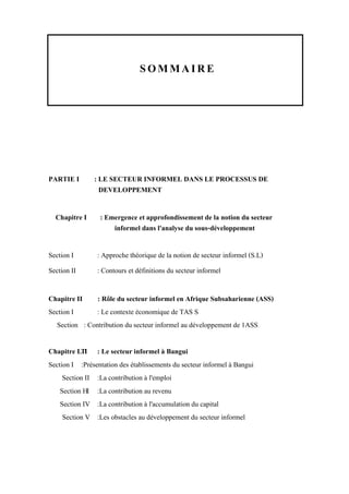 SOMMAIRE
PARTIE I : LE SECTEUR INFORMEL DANS LE PROCESSUS DE
DEVELOPPEMENT
Chapitre I : Emergence et approfondissement de la notion du secteur
informel dans l'analyse du sous-développement
Section I : Approche théorique de la notion de secteur informel (S.L)
Section II : Contours et définitions du secteur informel
Chapitre II : Rôle du secteur informel en Afrique Subsaharienne (ASS)
Section I : Le contexte économique de TAS S
Section : Contribution du secteur informel au développement de 1ASS
Chapitre LTI : Le secteur informel à Bangui
Section I :Présentation des établissements du secteur informel à Bangui
Section II :La contribution à l'emploi
Section HI :La contribution au revenu
Section IV :La contribution à l'accumulation du capital
Section V :Les obstacles au développement du secteur informel
 