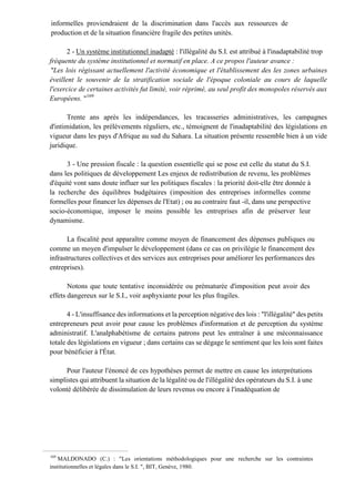 informelles proviendraient de la discrimination dans l'accès aux ressources de
production et de la situation financière fragile des petites unités.
2 - Un système institutionnel inadapté : l'illégalité du S.I. est attribué à l'inadaptabilité trop
fréquente du système institutionnel et normatif en place. A ce propos l'auteur avance :
"Les lois régissant actuellement l'activité économique et l'établissement des les zones urbaines
éveillent le souvenir de la stratification sociale de l'époque coloniale au cours de laquelle
l'exercice de certaines activités fut limité, voir réprimé, au seul profit des monopoles réservés aux
Européens. "169
Trente ans après les indépendances, les tracasseries administratives, les campagnes
d'intimidation, les prélèvements réguliers, etc., témoignent de l'inadaptabilité des législations en
vigueur dans les pays d'Afrique au sud du Sahara. La situation présente ressemble bien à un vide
juridique.
3 - Une pression fiscale : la question essentielle qui se pose est celle du statut du S.I.
dans les politiques de développement Les enjeux de redistribution de revenu, les problèmes
d'équité vont sans doute influer sur les politiques fiscales : la priorité doit-elle être donnée à
la recherche des équilibres budgétaires (imposition des entreprises informelles comme
formelles pour financer les dépenses de l'Etat) ; ou au contraire faut -il, dans une perspective
socio-économique, imposer le moins possible les entreprises afin de préserver leur
dynamisme.
La fiscalité peut apparaître comme moyen de financement des dépenses publiques ou
comme un moyen d'impulser le développement (dans ce cas on privilégie le financement des
infrastructures collectives et des services aux entreprises pour améliorer les performances des
entreprises).
Notons que toute tentative inconsidérée ou prématurée d'imposition peut avoir des
effets dangereux sur le S.I., voir asphyxiante pour les plus fragiles.
4 - L'insuffisance des informations et la perception négative des lois : "l'illégalité" des petits
entrepreneurs peut avoir pour cause les problèmes d'information et de perception du système
administratif. L'analphabétisme de certains patrons peut les entraîner à une méconnaissance
totale des législations en vigueur ; dans certains cas se dégage le sentiment que les lois sont faites
pour bénéficier à l'État.
Pour l'auteur l'énoncé de ces hypothèses permet de mettre en cause les interprétations
simplistes qui attribuent la situation de la légalité ou de l'illégalité des opérateurs du S.I. à une
volonté délibérée de dissimulation de leurs revenus ou encore à l'inadéquation de
169
MALDONADO (C.) : "Les orientations méthodologiques pour une recherche sur les contraintes
institutionnelles et légales dans le S.I. ", BIT, Genève, 1980.
 