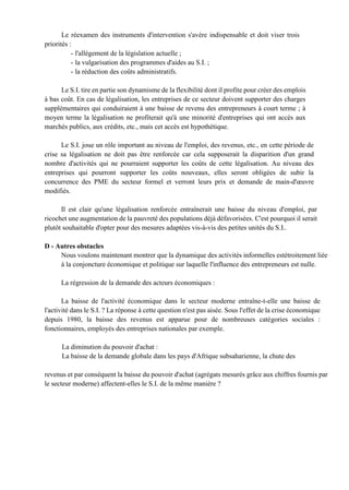Le réexamen des instruments d'intervention s'avère indispensable et doit viser trois
priorités :
- l'allégement de la législation actuelle ;
- la vulgarisation des programmes d'aides au S.I. ;
- la réduction des coûts administratifs.
Le S.I. tire en partie son dynamisme de la flexibilité dont il profite pour créer des emplois
à bas coût. En cas de légalisation, les entreprises de ce secteur doivent supporter des charges
supplémentaires qui conduiraient à une baisse de revenu des entrepreneurs à court terme ; à
moyen terme la légalisation ne profiterait qu'à une minorité d'entreprises qui ont accès aux
marchés publics, aux crédits, etc., mais cet accès est hypothétique.
Le S.I. joue un rôle important au niveau de l'emploi, des revenus, etc., en cette période de
crise sa légalisation ne doit pas être renforcée car cela supposerait la disparition d'un grand
nombre d'activités qui ne pourraient supporter les coûts de cette légalisation. Au niveau des
entreprises qui pourront supporter les coûts nouveaux, elles seront obligées de subir la
concurrence des PME du secteur formel et verront leurs prix et demande de main-d'œuvre
modifiés.
Il est clair qu'une légalisation renforcée entraînerait une baisse du niveau d'emploi, par
ricochet une augmentation de la pauvreté des populations déjà défavorisées. C'est pourquoi il serait
plutôt souhaitable d'opter pour des mesures adaptées vis-à-vis des petites unités du S.I..
D - Autres obstacles
Nous voulons maintenant montrer que la dynamique des activités informelles estétroitement liée
à la conjoncture économique et politique sur laquelle l'influence des entrepreneurs est nulle.
La régression de la demande des acteurs économiques :
La baisse de l'activité économique dans le secteur moderne entraîne-t-elle une baisse de
l'activité dans le S.I. ? La réponse à cette question n'est pas aisée. Sous l'effet de la crise économique
depuis 1980, la baisse des revenus est apparue pour de nombreuses catégories sociales :
fonctionnaires, employés des entreprises nationales par exemple.
La diminution du pouvoir d'achat :
La baisse de la demande globale dans les pays d'Afrique subsaharienne, la chute des
revenus et par conséquent la baisse du pouvoir d'achat (agrégats mesurés grâce aux chiffres fournis par
le secteur moderne) affectent-elles le S.I. de la même manière ?
 