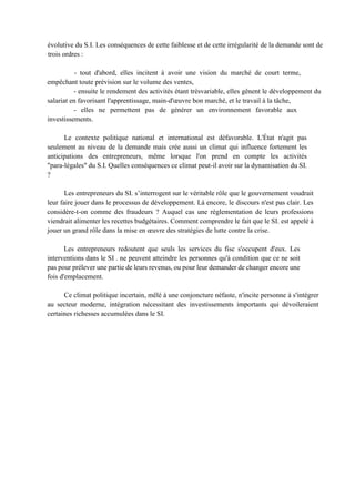 évolutive du S.I. Les conséquences de cette faiblesse et de cette irrégularité de la demande sont de
trois ordres :
- tout d'abord, elles incitent à avoir une vision du marché de court terme,
empêchant toute prévision sur le volume des ventes,
- ensuite le rendement des activités étant trèsvariable, elles gênent le développement du
salariat en favorisant l'apprentissage, main-d'œuvre bon marché, et le travail à la tâche,
- elles ne permettent pas de générer un environnement favorable aux
investissements.
Le contexte politique national et international est défavorable. L'État n'agit pas
seulement au niveau de la demande mais crée aussi un climat qui influence fortement les
anticipations des entrepreneurs, même lorsque l'on prend en compte les activités
"para-légales" du S.I. Quelles conséquences ce climat peut-il avoir sur la dynamisation du SI.
?
Les entrepreneurs du SI. s’interrogent sur le véritable rôle que le gouvernement voudrait
leur faire jouer dans le processus de développement. Là encore, le discours n'est pas clair. Les
considère-t-on comme des fraudeurs ? Auquel cas une réglementation de leurs professions
viendrait alimenter les recettes budgétaires. Comment comprendre le fait que le SI. est appelé à
jouer un grand rôle dans la mise en œuvre des stratégies de lutte contre la crise.
Les entrepreneurs redoutent que seuls les services du fisc s'occupent d'eux. Les
interventions dans le SI . ne peuvent atteindre les personnes qu'à condition que ce ne soit
pas pour prélever une partie de leurs revenus, ou pour leur demander de changer encore une
fois d'emplacement.
Ce climat politique incertain, mêlé à une conjoncture néfaste, n'incite personne à s'intégrer
au secteur moderne, intégration nécessitant des investissements importants qui dévoileraient
certaines richesses accumulées dans le SI.
 