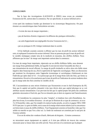 CONCLUSION
Sur la base des investigations (LACHAUD et DSEE) nous avons pu constater
l'extension du SX, surtout dans le commerce. Par ses spécificités, le secteur informel arrive
à tirer parti des tendances lourdes qui dominent la vie économique Banguissoise. On peut
résumer ces caractéristiques dans l'articulation suivante :
- il existe des taux de marges importants ;
- peu de barrières d'entrée s'opposent à la diffusion des pratiques informelles ;
- un coût d'opportunité non négligeable favorise l'extension du S.I. ;
- par ses pratiques le SX s'intègre totalement dans la société.
1) Une habitude courante consiste à affirmer que les taux de profit du secteur informel
sont, et expliquent l'extension du secteur informel. Nous ne pensons pas que le taux de profit soit
la variable stratégique compte tenu de la modicité en moyenne, des chiffres d'affaire. Nous
affirmons que les taux" de marge sont importants surtout dans le commerce.
Ces taux de marge brute importants, répercutés sur un chiffre d'affaires faible, nous donnent
une marge brute globalement faible, de laquelle il convient de retirer l'ensemble des frais et
une rémunération du travail effectué. La marge de profit résiduelle se relève alors très faible sinon
négative dans beaucoup de cas, d'où la supériorité de l'approche sociologique. Mais ces discussions
qui montrent les divergences entre l'approche économique et sociologique n'intéressent en rien
l'individu qui opère dans le S.I. : il se préoccupe que de la marge brute nette des frais, qui forme sa
rémunération. On arrive à la conclusion que le taux de profit est l'indicateur du secteur moderne alors
que la marge nette des frais constitue la variable clé du
SX. L'accumulation au sens stricte n'intéresse que l'économiste et non le chef d'entreprise du SX,
bien que le capital soit parfois rémunéré à des taux élevés alors que capital physique ne se voit
attribuer aucune rémunération. Ceci provient du fait que le capital propre fait partie des conditions
générales nécessaires à l'activité, que l'on ne rémunère pas et dont on organise mal l'amortissement.
2) Considérons les commerces les plus "simples", et étudions leur coût d'installation. Au
plus bas niveau, le revendeur d'essence : on sait que la floraison de ce type de commerce, où avec
5 à 10 bouteilles vides, que l'on remplit à la station la plus proche, on arrive à gagner 500 à 1000
FCFA par jour. Le gain est faible, non à cause de la marge relativement réduite (car la concurrence
est forte) mais à cause du chiffre d'affaires. Tout l'équipement consiste en bouteilles vides que l'on
achète au marché ou que l'on a chez soi. Le fonds de roulement est constitué par le seul prix de
l'essence achetée.
Il en est de même des vendeurs d'œufs, fabricants de beignets... Certains commerces
ne nécessitent aucun équipement en capital; et il n'est pas difficile de trouver des sommes
nécessaire pour se lancer dans une telle activité. Nous arrivons à la conclusion que la plupart
 