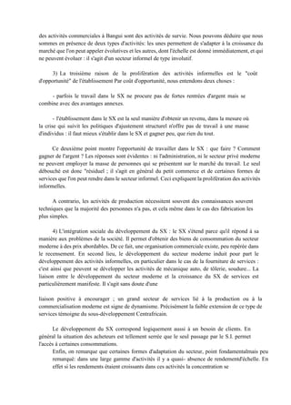 des activités commerciales à Bangui sont des activités de survie. Nous pouvons déduire que nous
sommes en présence de deux types d'activités: les unes permettent de s'adapter à la croissance du
marché que l'on peut appeler évolutives et les autres, dont l'échelle est donné immédiatement, et qui
ne peuvent évoluer : il s'agit d'un secteur informel de type involutif.
3) La troisième raison de la prolifération des activités informelles est le "coût
d'opportunité" de l'établissement Par coût d'opportunité, nous entendons deux choses :
- parfois le travail dans le SX ne procure pas de fortes rentrées d'argent mais se
combine avec des avantages annexes.
- l'établissement dans le SX est la seul manière d'obtenir un revenu, dans la mesure où
la crise qui suivit les politiques d'ajustement structurel n'offre pas de travail à une masse
d'individus : il faut mieux s'établir dans le SX et gagner peu, que rien du tout.
Ce deuxième point montre l'opportunité de travailler dans le SX : que faire ? Comment
gagner de l'argent ? Les réponses sont évidentes : ni l'administration, ni le secteur privé moderne
ne peuvent employer la masse de personnes qui se présentent sur le marché du travail. Le seul
débouché est donc "résiduel ; il s'agit en général du petit commerce et de certaines formes de
services que l'on peut rendre dans le secteur informel. Ceci expliquent la prolifération des activités
informelles.
A contrario, les activités de production nécessitent souvent des connaissances souvent
techniques que la majorité des personnes n'a pas, et cela même dans le cas des fabrication les
plus simples.
4) L'intégration sociale du développement du SX : le SX s'étend parce qu'il répond à sa
manière aux problèmes de la société. Il permet d'obtenir des biens de consommation du secteur
moderne à des prix abordables. De ce fait, une organisation commerciale existe, peu repérée dans
le recensement. En second lieu, le développement du secteur moderne induit pour part le
développement des activités informelles, en particulier dans le cas de la fourniture de services :
c'est ainsi que peuvent se développer les activités de mécanique auto, de tôlerie, soudure... La
liaison entre le développement du secteur moderne et la croissance du SX de services est
particulièrement manifeste. Il s'agit sans doute d'une
liaison positive à encourager ; un grand secteur de services lié à la production ou à la
commercialisation moderne est signe de dynamisme. Précisément la faible extension de ce type de
services témoigne du sous-développement Centrafricain.
Le développement du SX correspond logiquement aussi à un besoin de clients. En
général la situation des acheteurs est tellement serrée que le seul passage par le S.I. permet
l'accès à certaines consommations.
Enfin, on remarque que certaines formes d'adaptation du secteur, point fondamentalmais peu
remarqué: dans une large gamme d'activités il y a quasi- absence de rendementd'échelle. En
effet si les rendements étaient croissants dans ces activités la concentration se
 