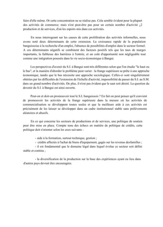 faire d'elle même. Or cette concentration ne se réalise pas. Cela semble évident pour la plupart
des activités de commerce; mais n'est peut-être pas pour un certain nombre d'activité ¿2
production et de services, d'où les espoirs mis dans ces activités.
En nous interrogeant sur les causes de cette prolifération des activités informelles, nous
avons noté deux déterminants de cette extension. La croissance rapide de la population
banguissoise à la recherche d'un emploi, l'absence de possibilités d'emploi dans le secteur formel.
A ces déterminants négatifs se combinent des facteurs positifs tels que les taux de marges
importants, la faiblesse des barrières à l'entrée, et un coût d'opportunité non négligeable tout
comme une intégration poussée dans la vie socio-économique à Bangui.
Les perspectives d'avenir du S.I. à Bangui sont très différentes selon que l'on étudie "le haut ou
le bas", et la manière d'aborder le problème peut varier : la frange supérieure se prête à une approche
économique, tandis que le bas nécessite une approche sociologique. Celles-ci sont singulièrement
obérées par les difficultés de l'extension de l'échelle d'activité, impossibilité de passer du S.I. au S.M.
dans un grand nombre d'activités. De plus, il n'est pas évident que le saut soit désiré. La question du
devenir du S.I. à Bangui est ainsi ouverte.
Peut-on et doit-on promouvoir tout le S.I. banguissois ? En fait on peut penser qu'il convient
de promouvoir les activités de la frange supérieure dans la mesure où les activités de
commercialisation se développent toutes seules et que la meilleure aide à ces activités est
précisément de les laisser se développer dans un cadre institutionnel stable sans prélèvements
aléatoires et abusifs.
En ce qui concerne les secteurs de productions et de services, une politique de soutien
peut être mise en place. Compte tenu des échecs en matière de politique de crédits, cette
politique doit s'orienter selon les axes suivants :
- aide à la formation, surtout technique, gestion ;
- crédits affectés à l'achat de biens d'équipement, gagés sur les revenus desfamilles ;
- il est fondamental que le domaine légal dans lequel évolue ce secteur soit défini
stable et continu ;
- la diversification de la production sur la base des expériences ayant eu lieu dans
d'autres pays devrait être encouragées.
 
