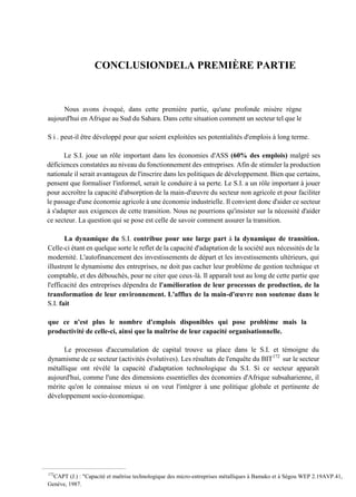 CONCLUSIONDELA PREMIÈRE PARTIE
Nous avons évoqué, dans cette première partie, qu'une profonde misère règne
aujourd'hui en Afrique au Sud du Sahara. Dans cette situation comment un secteur tel que le
S i . peut-il être développé pour que soient exploitées ses potentialités d'emplois à long terme.
Le S.I. joue un rôle important dans les économies d'ASS (60% des emplois) malgré ses
déficiences constatées au niveau du fonctionnement des entreprises. Afin de stimuler la production
nationale il serait avantageux de l'inscrire dans les politiques de développement. Bien que certains,
pensent que formaliser l'informel, serait le conduire à sa perte. Le S.I. a un rôle important à jouer
pour accroître la capacité d'absorption de la main-d'œuvre du secteur non agricole et pour faciliter
le passage d'une économie agricole à une économie industrielle. Il convient donc d'aider ce secteur
à s'adapter aux exigences de cette transition. Nous ne pourrions qu'insister sur la nécessité d'aider
ce secteur. La question qui se pose est celle de savoir comment assurer la transition.
La dynamique du S.I. contribue pour une large part à la dynamique de transition.
Celle-ci étant en quelque sorte le reflet de la capacité d'adaptation de la société aux nécessités de la
modernité. L'autofinancement des investissements de départ et les investissements ultérieurs, qui
illustrent le dynamisme des entreprises, ne doit pas cacher leur problème de gestion technique et
comptable, et des débouchés, pour ne citer que ceux-là. Il apparaît tout au long de cette partie que
l'efficacité des entreprises dépendra de l'amélioration de leur processus de production, de la
transformation de leur environnement. L'afflux de la main-d'œuvre non soutenue dans le
S.I. fait
que ce n'est plus le nombre d'emplois disponibles qui pose problème mais la
productivité de celle-ci, ainsi que la maîtrise de leur capacité organisationnelle.
Le processus d'accumulation de capital trouve sa place dans le S.I. et témoigne du
dynamisme de ce secteur (activités évolutives). Les résultats de l'enquête du BIT172
sur le secteur
métallique ont révélé la capacité d'adaptation technologique du S.I. Si ce secteur apparaît
aujourd'hui, comme l'une des dimensions essentielles des économies d'Afrique subsaharienne, il
mérite qu'on le connaisse mieux si on veut l'intégrer à une politique globale et pertinente de
développement socio-économique.
172
CAPT (J.) : "Capacité et maîtrise technologique des micro-entreprises métalliques à Bamako et à Ségou WEP 2.19AVP.41,
Genève, 1987.
 