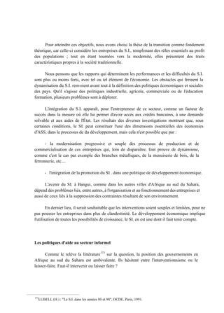 Pour atteindre ces objectifs, nous avons choisi la thèse de la transition comme fondement
théorique, car celle-ci considère les entreprises du S.I., remplissant des rôles essentiels au profit
des populations ; tout en étant tournées vers la modernité, elles présentent des traits
caractéristiques propres à la société traditionnelle.
Nous pensons que les rapports qui déterminent les performances et les difficultés du S.I.
sont plus ou moins forts, avec tel ou tel élément de l'économie. Les obstacles qui freinent la
dynamisation du S.I. renvoient avant tout à la définition des politiques économiques et sociales
des pays. Qu'il s'agisse des politiques industrielle, agricole, commerciale ou de l'éducation
formation, plusieurs problèmes sont à déplorer.
L'intégration du S.I. apparaît, pour l'entrepreneur de ce secteur, comme un facteur de
succès dans la mesure où elle lui permet d'avoir accès aux crédits bancaires, à une demande
solvable et aux aides de l'État. Les résultats des diverses investigations montrent que, sous
certaines conditions, le SI. peut constituer l'une des dimensions essentielles des économies
d'ASS, dans le processus de du développement, mais cela n'est possible que par :
- la modernisation progressive et souple des processus de production et de
commercialisation de ces entreprises qui, loin de disparaître, font preuve de dynamisme,
comme c'est le cas par exemple des branches métalliques, de la menuiserie de bois, de la
ferronnerie, etc....
- l'intégration de la promotion du SI . dans une politique de développement économique.
L'avenir du SI. à Bangui, comme dans les autres villes d'Afrique au sud du Sahara,
dépend des problèmes liés, entre autres, à l'organisation et au fonctionnement des entreprises et
aussi de ceux liés à la suppression des contraintes résultant de son environnement.
En dernier lieu, il serait souhaitable que les interventions soient souples et limitées, pour ne
pas pousser les entreprises dans plus de clandestinité. Le développement économique implique
l'utilisation de toutes les possibilités de croissance, le SI. en est une dont il faut tenir compte.
Les politiques d'aide au secteur informel
Comme le relève la littérature173
sur la question, la position des gouvernements en
Afrique au sud du Sahara est ambivalente. Ils hésitent entre l'interventionnisme ou le
laisser-faire. Faut-il intervenir ou laisser faire ?
173
LUBELL (H.) : "Le S.I. dans les années 80 et 90", OCDE, Paris, 1991.
 