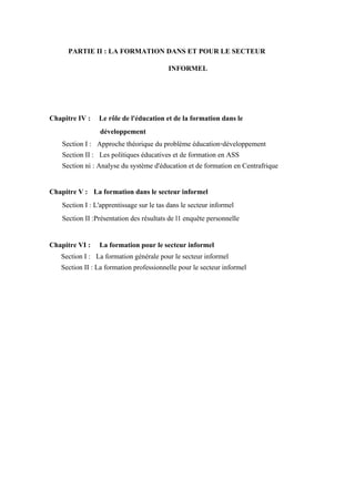 PARTIE II : LA FORMATION DANS ET POUR LE SECTEUR
INFORMEL
Chapitre IV : Le rôle de l'éducation et de la formation dans le
développement
Section I : Approche théorique du problème éducation-développement
Section II : Les politiques éducatives et de formation en ASS
Section ni : Analyse du système d'éducation et de formation en Centrafrique
Chapitre V : La formation dans le secteur informel
Section I : L'apprentissage sur le tas dans le secteur informel
Section II :Présentation des résultats de l1 enquête personnelle
Chapitre VI : La formation pour le secteur informel
Section I : La formation générale pour le secteur informel
Section II : La formation professionnelle pour le secteur informel
 
