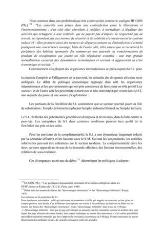 Nous sommes dans une problématique très controversée comme le souligne HUGON
(Ph.) 174
: "Les autorités sont prises dans une contradiction entre le libéralisme et
l'interventionnisme ; d'un côté elles cherchent à codifier, à normaliser, à légaliser des
activités qui échappent à leur contrôle, qui ne payent pas d'impôts, ne respectent pas de
travail, ne répondent pas aux normes de sécurité et de salubrité et concurrencent le système
industriel ; elles prennent ainsi des mesures de déguerpissement ou d'interdiction d'activité
pratiquant une concurrence sauvage. Mais de l'autre côté, elles savent que se recréent à la
périphérie des habitats spontanés des commerces non patentés ou transformations de
produits de récupération qui jouent un rôle régulateur essentiel ; une trop grande
normalisation casserait des dynamismes économiques et sociaux et aggraverait la crise
économique et sociale. "
Contrairement à la plupart des organismes internationaux se préoccupant du S.I. pour
la création d'emplois et l'allégement de la pauvreté, les attitudes des dirigeants africains reste
ambiguës. Le débat de politique économique regroupe d'un côté les organismes
internationaux et les gouvernements qui ont pris conscience de faire jouer un rôle positif à ce
secteur ; et de l'autre côté les pessimistes (marxistes et néo-marxistes) qui voient dans le S.I.
une séquelle du passé et une source d'exploitation :
Les partisans de la flexibilité du S.I. soutiennent que ce secteur pourrait jouer un rôle
de substitution : l'emploi informel remplaçant l'emploi industriel formel ou l'emploi tertiaire.
Le S.I. révélerait des potentialités génératrices d'emplois et de revenus, dans la lutte contre la
pauvreté. Les entreprises du S.I. dans certaines conditions peuvent tirer profit de la
flexibilité des prix et des coûts.
Pour les partisans de la complémentarité, le S.I. a une dynamique largement induite
par la demande effective et les liaisons avec le S.M. Suivant les conjonctures, les activités
informelles peuvent être entraînées par le secteur moderne. La complémentarité entre les
deux secteurs apparaît au niveau de la demande effective, des liaisons intersectorielles, des
relations de sous-traitance.
Ces divergences au niveau du débat175
déterminent les politiques à adopter :
174
HUGON (Ph.) : "Les politiques d'ajustement structurel et les micro-entreprises dans les
PVD", Notes et Études du C.C.C.E, Paris, sept. 1988.
175
Débat entre les tenants des thèses des "désavantages structuraux" et des "désavantages inhérents", Kenya,
1970.
Les opinions sur la promotion du S.I.
Deux tendances principales : celle qui préconise sa promotion et celle qui suggère au contraire qu'une prise en
compte positive sera inutile. Ces différentes conceptions ont suscité à la conférence de Nairobi un débat sur les
tenants des thèses des "désavantages structuraux" et des "désavantages inhérents" dans le cas de l'Afrique.
1 - Désavantages inhérents : bien que les pays développés ne puissent pas être considérés comme un modèle idéal vers
lequel les pays africains devraient tendre, leur avance technique ne saurait être méconnue et c'est surles possibilités
(procédés) industriels remaniés que doit s'appuyer la croissance économique de l'Afrique. Il serait nécessaire de passer
directement des méthodes locales, de caractère artisanal à celles des grandes
 