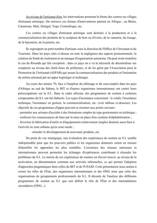 Au niveau de l'artisanat d'art, les interventions prennent la forme des centres ou villages
d'artisanat artistique. On retrouve ces formes d'interventions partout en Afrique ; au Bénin,
Cameroun, Mali, Sénégal, Togo, Centrafrique, etc.
Ces centres ou villages d'artisanat artistique sont destinés à la production et à la
commercialisation des produits de la sculpture de bois ou d'ivoire, de la vannerie, du tissage,
de la bijouterie, de la poterie, etc.
Ils regroupent un petit nombre d'artisans sous la direction de l'Office de l'Artisanat et du
Tourisme. Dans les pays cités ci-dessus on note la négligence des aspects promotionnels, la
création de fonds de roulement et un manque d'organisation autonome. On peut noter toutefois
le cas du Rwanda qui fait exception ; dans ce pays on a vu la nécessité de décentraliser ses
comptoirs au niveau des chefs-lieux de préfecture, et de les gérer par l'Association pour la
Promotion de l'Artisanat (ASPAR) qui assure la commercialisation des produits et l'animation
du milieu artisanal par un appui logistique et technique.
Au cours des années 70, face à l'ampleur du chômage et du sous-emploi dans les pays
d'Afrique au sud du Sahara, le BIT et d'autres organismes internationaux ont centré leurs
préoccupations sur le S.I.. Dans le cadre africain, des programmes de soutien à certaines
composantes du S.I. ont été élaborés. Les types d'assistance concernent : le crédit, l'assistance
technique, l'assistance en gestion, la commercialisation, etc. (voir tableau ci-dessous). Les
objectifs de ces programmes d'appui peuvent se résumer aux points suivants :
- permettre aux artisans d'accéder à des formations simples de type gestionnaire ou technique ;
- renforcer les connaissances de base par la mise en place d'un système d'alphabétisation ;
- favoriser la fabrication d'outils et d'équipements relativement simples destinés aussi bien à
l'activité en zone urbaine qu'en zone rurale ;
- stimuler le développement de nouveaux produits, etc.
Du point de vue stratégique, une évaluation des expériences de soutien au S.I. semble
indispensable pour que les pouvoirs publics et les organismes donneurs soient en mesure
d'identifier les approches les plus rentables. L'existence des réseaux nationaux et
internationaux peuvent permettre les échanges d'expériences contribuant à résoudre les
problèmes du S.I.. Le mérite de ces expériences de soutien est d'avoir trouvé, au niveau de la
motivation, un dénominateur commun aux activités informelles, ce qui permet l'adoption
d'approches pragmatiques dont celles du BIT et de l'USAID. Cette présentation nous amène à
cerner les rôles de l'Etat, des organismes internationaux et des ONG ainsi que celui des
organisations de groupements professionnels du S.I.. Il découle de l'analyse des différents
programmes de soutien au S.I. que soit définit le rôle de l'État et des intermédiaires
secondaires (ONG...).
 