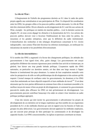 Le rôle de l'État :
L'élargissement de l'échelle des programmes destinés au S.I. dans le cadre des petits
projets appelle une centralisation et une participation de l'État. Un dispositif de coordination
entre les ONG, les groupes cibles et les pouvoirs publics semble nécessaire. Le rôle de l'État
doit être clairement défini. Divers obstacles au développement du S.I. sont liés aux actions de
l'Etat, exemple : les politiques en matière de marchés publics... (voir la dernière section du
chapitre IV, où nous avons dégagé les obstacles à la dynamisation du S.I.). Les actions des
pouvoirs publics doivent viser à favoriser l'établissement de liens entre les petites, les
moyennes et les grandes entreprises, ainsi que la définition du cadre institutionnel.
L'intensification des recherches et des échanges d'expériences concernant le S.I. s'avère
indispensable ; tout comme l'État doit favoriser les réformes économiques, en renforçant les
mécanismes du marché et les possibilités d'investissement.
Le rôle des intermédiaires :
Si le nombre des ONG a augmenté à la faveur des changements politiques, les attitudes des
gouvernements à leur égard n'ont, elles, guère changé. Les gouvernements ont essayé
quelquefois d'élaborer des mesures rigoureuses pour contrôler leur activité et n'aiment pas, en
général, leur laisser une trop grande latitude politique. L'expansion rapide des ONG
nationales, en particulier ces dernières années, est due dans une large mesure à l'appui
financier et institutionnel des pays donateurs. La nature de leur coopération mutuelle varie
selon les perspectives de telle ou telle problématique du développement et des actions qu'elle
requiert. L'actuel manque de confiance entre les gouvernements, les donateurs et les ONG
vient d'un malentendu sur leurs objectifs respectifs et leurs méthodes de travail178
. Il est donc
nécessaire que les trois parties définissent en commun leurs rôles et examinent ensemble si le
meilleur moyen de mener à bien un projet de développement, et comment les gouvernements
peuvent-ils rendre plus efficaces les ONG en tant qu'instrument de développement. Les
gouvernements peuvent contribuer beaucoup à les aider en créant à leur intention un cadre
politique juridique approprié.
L'une des raisons qui doit inciter les gouvernements à subventionner les projets de
développement de ces dernières est la longue expérience que bon nombre de ces organismes
possèdent du S.I. et des méthodes d'action qui sont en rapport avec les besoins et l'aide aux
groupes les plus défavorisés. Les gouvernements doivent apprécier les méthodes employées,
qui ont souvent pour principe de faire participer les communautés et de développer les
capacités locales. Les ONG concessionnelles, les églises et paroisses constituent un réseau
178
Voir rapport sur la collaboration entre les organismes publics pour le développement et les ONG, OCDE,
Paris, 1991.
 