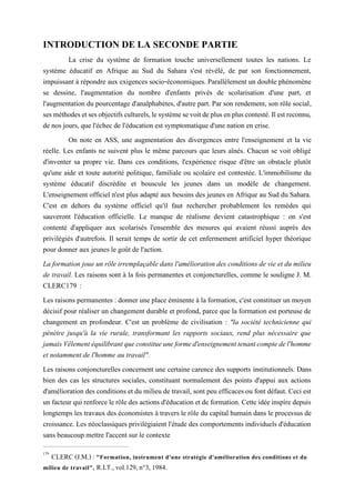 INTRODUCTION DE LA SECONDE PARTIE
La crise du système de formation touche universellement toutes les nations. Le
système éducatif en Afrique au Sud du Sahara s'est révélé, de par son fonctionnement,
impuissant à répondre aux exigences socio-économiques. Parallèlement un double phénomène
se dessine, l'augmentation du nombre d'enfants privés de scolarisation d'une part, et
l'augmentation du pourcentage d'analphabètes, d'autre part. Par son rendement, son rôle social,
sesméthodesetsesobjectifsculturels,lesystèmesevoitdeplusenpluscontesté.Ilestreconnu,
de nos jours, que l'échec de l'éducation est symptomatique d'une nation en crise.
On note en ASS, une augmentation des divergences entre l'enseignement et la vie
réelle. Les enfants ne suivent plus le même parcours que leurs aînés. Chacun se voit obligé
d'inventer sa propre vie. Dans ces conditions, l'expérience risque d'être un obstacle plutôt
qu'une aide et toute autorité politique, familiale ou scolaire est contestée. L'immobilisme du
système éducatif discrédite et bouscule les jeunes dans un modèle de changement.
L'enseignement officiel n'est plus adapté aux besoins des jeunes en Afrique au Sud du Sahara.
C'est en dehors du système officiel qu'il faut rechercher probablement les remèdes qui
sauveront l'éducation officielle. Le manque de réalisme devient catastrophique : on s'est
contenté d'appliquer aux scolarisés l'ensemble des mesures qui avaient réussi auprès des
privilégiés d'autrefois. Il serait temps de sortir de cet enfermement artificiel hyper théorique
pour donner aux jeunes le goût de l'action.
La formation joue un rôle irremplaçable dans l'amélioration des conditions de vie et du milieu
de travail. Les raisons sont à la fois permanentes et conjoncturelles, comme le souligne J. M.
CLERC179 :
Les raisons permanentes : donner une place éminente à la formation, c'est constituer un moyen
décisif pour réaliser un changement durable et profond, parce que la formation est porteuse de
changement en profondeur. C'est un problème de civilisation : "la société technicienne qui
pénètre jusqu'à la vie rurale, transformant les rapports sociaux, rend plus nécessaire que
jamaisVêlementéquilibrantqueconstitueuneformed'enseignementtenantcomptedel'homme
et notamment de l'homme au travail".
Les raisons conjoncturelles concernent une certaine carence des supports institutionnels. Dans
bien des cas les structures sociales, constituant normalement des points d'appui aux actions
d'amélioration des conditions et du milieu de travail, sont peu efficaces ou font défaut. Ceci est
un facteurqui renforce lerôledes actions d'éducation et de formation. Cetteidéeinspire depuis
longtemps les travaux des économistes à travers le rôle du capital humain dans le processus de
croissance. Les néoclassiques privilégiaient l'étude des comportements individuels d'éducation
sans beaucoup mettre l'accent sur le contexte
179
CLERC (J.M.) : "Formation, instrument d'une stratégie d'amélioration des conditions et du
milieu de travail", R.I.T., vol.129, n°3, 1984.
 