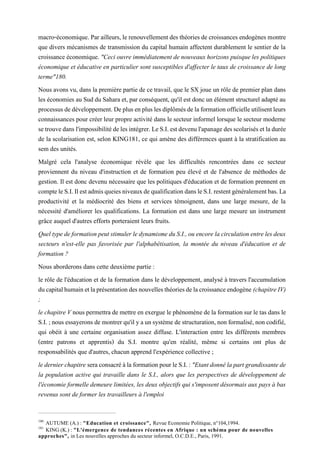 macro-économique. Parailleurs, le renouvellement des théories de croissances endogènes montre
que divers mécanismes de transmission du capital humain affectent durablement le sentier de la
croissance économique. "Ceci ouvre immédiatement de nouveaux horizons puisque les politiques
économique et éducative en particulier sont susceptibles d'affecter le taux de croissance de long
terme"180.
Nous avons vu, dans la première partie de ce travail, que le SX joue un rôle de premier plan dans
les économies au Sud du Sahara et, par conséquent, qu'il est donc un élément structurel adapté au
processusdedéveloppement.Deplusenpluslesdiplômésdelaformationofficielleutilisentleurs
connaissances pour créer leur propre activité dans le secteur informel lorsque le secteur moderne
setrouvedansl'impossibilitédelesintégrer.LeS.I.estdevenul'apanagedesscolarisésetladurée
de la scolarisation est, selon KING181, ce qui amène des différences quant à la stratification au
sem des unités.
Malgré cela l'analyse économique révèle que les difficultés rencontrées dans ce secteur
proviennent du niveau d'instruction et de formation peu élevé et de l'absence de méthodes de
gestion. Il est donc devenu nécessaire que les politiques d'éducation et de formation prennent en
compteleS.I.IlestadmisqueiesniveauxdequalificationdansleS.I.restentgénéralementbas.La
productivité et la médiocrité des biens et services témoignent, dans une large mesure, de la
nécessité d'améliorer les qualifications. La formation est dans une large mesure un instrument
grâce auquel d'autres efforts porteraient leurs fruits.
QueltypedeformationpeutstimulerledynamismeduS.I.,ouencorelacirculationentrelesdeux
secteurs n'est-elle pas favorisée par l'alphabétisation, la montée du niveau d'éducation et de
formation ?
Nous aborderons dans cette deuxième partie :
le rôle de l'éducation et de la formation dans le développement, analysé à travers l'accumulation
ducapitalhumainetlaprésentationdesnouvellesthéoriesdelacroissanceendogène (chapitreIV)
;
le chapitre V nouspermettra de mettre en exergue le phénomènede la formationsurle tas dans le
S.I.;nousessayeronsdemontrerqu'ilyaunsystèmedestructuration,nonformalisé,noncodifié,
qui obéit à une certaine organisation assez diffuse. L'interaction entre les différents membres
(entre patrons et apprentis) du S.I. montre qu'en réalité, même si certains ont plus de
responsabilités que d'autres, chacun apprend l'expérience collective ;
ledernierchapitre seraconsacréàlaformationpourleS.I.: "Etantdonnélapartgrandissantede
la population active qui travaille dans le S.I., alors que les perspectives de développement de
l'économie formelle demeure limitées, les deux objectifs qui s'imposent désormais aux pays à bas
revenus sont de former les travailleurs à l'emploi
180
AUTUME (A.) : "Education et croissance", Revue Economie Politique, n°104,1994.
181
KING (K.) : "L'émergence de tendances récentes en Afrique : un schéma pour de nouvelles
approches", in Les nouvelles approches du secteur informel, O.C.D.E., Paris, 1991.
 