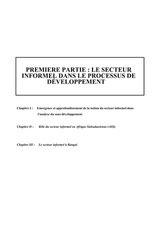 PREMIERE PARTIE : LE SECTEUR
INFORMEL DANS LE PROCESSUS DE
DÉVELOPPEMENT
Chapitre I : Emergence et approfondissement de la notion du secteur informel dans
l'analyse du sous-développement
Chapitre II : Rôle du secteur informel en Afrique Subsaharienne (ASS)
Chapitre III : Le secteur informel à Bangui
 