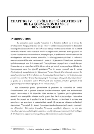 CHAPITRE IV : LE RÔLE DE L'ÉDUCATION ET
DE LA FORMATION DANS LE
DÉVELOPPEMENT
INTRODUCTION
La conception selon laquelle l'éducation et la formation influent sur le niveau de
développement d'un pays relève du fait que celles-ci sont reconnues comme moyen d'accroître
lescompétencesdesindividusautravail.Chaqueménageconstatequeles enfantsontunintérêt
matérielàs'instruire,carilsexercerontensuiteunemploimieuxrémunéré.Auneépoqueoùles
facteurs de croissance sont examinésde plus enplus près,le problèmede l'éducation eu seindu
développement revêt une attention particulière. Le développement équivalait à la croissance
économique dont l'éducation est considérée comme la clé permettant l'élévation du niveau des
qualifications etpar suitede laproductivité. Cette opinion est conjuguéeavecla convictionque
l'instruction est un objectif social désirable en soi, ce qui incite à inclure une large diffusion de
l'enseignement parmi les objectifs prioritaires."Tout le monde reconnaît que le niveau
d'instructiondelapopulationactived'unpaysestl'undesélémentsdéterminantduniveauetdu
taux d'accroissement de la production par l'homme et par homme-heure...Une instruction plus
pousséepeutcontribuerdedeuxfaçonsauprogrèséconomique.D'unepart,ellepeutaméliorer
la qualité de la population active. D'autre part, une meilleure formation générale de la
population peut accélérer le progrès de ces connaissances. "183
Les économistes posent généralement le problème de l'éducation en termes
d'investissement, d'où la question de savoir si cet investissement répond à un besoin et quel
rapport coût-avantage il fait apparaître. Nous partirons de l'hypothèse que les phénomènes
éducatifs sont susceptibles déjouer un rôle positif dans l'activité économique. L'éducation
retentit directement sur la productivité de la main-d'œuvre en favorisant la création des
compétences qui accroissent la productivité du travail, elle exerce une influence sur l'activité
économique. "Toute étude des aspects économiques du développement doit prendre en compte
les phénomènes déformation lesquelles l'économie considérée disposera ou non des
travailleurs,paressencehétérogènes,adaptésàsesobjectifsdedéveloppement.Toutepolitique
de développement suppose donc une politique déformation non seulement adaptée
183
DENISSON (E).: "Le facteur résiduel et le progrès économique", OCDE, Paris, 1964.
 
