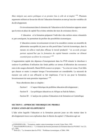 Mais intégrée aux autres politiques et en premier lieu à celle de m’emploi’’184
. Plusieurs
arguments militent en faveur du rôle de l’éducation-formation en tant qu’une des variables clé
du développement.
- Un investissement dans le domaine de l’éducation et de la formation rapporte autant
que la mise en place de capital fixe et donc entraîne des taux de croissance élevés ;
- L’éducation et la formation préparent l’individu à des métiers mieux rémunérés
et, par conséquent, lui permettent de profiter des possibilités économiques.
L’éducation comme investissement revient à la considérer comme un ensemble de
phénomène susceptible de jouer un rôle positif dans l’activité économique, dans la
mesure où celle-ci rend plus efficace le travail productif. ‘’on accorde presque
partout aujourd’hui que la formation du capital humain constitue un élément
essentiel pour accélérer la croissance’’185
L’augmentation rapide des dépenses d’enseignement dans les PVD stimule le chercheur à
soulever le problème d’utilisation des fonds publics en termes d’affectation des ressources
rares à des usages alternatifs. Daniel BAS avance à ce propos : ‘’La crise est venue. Il est fallu
que chacun se mette à compter lorsque l’investissement est considérable. La nécessité de
mesurer son coût et son efficacité se fait impérieuse. C’est le cas pour la formation.
Investissement de toute première importance’’186
.
Nous aborderons dans ce chapitre :
- Section I : L’aspect théorique du problème éducation-développement ;
- Section II : Les politiques éducatives en Afrique au Sud du Sahara ;
- Section III : L’analyse du système d’éducation et de formation en Centrafrique
SECTION I : APPROCHE THEORIQUE DU PROBLE
D’EDUCATION-DEVELOPPEMENT
L’idée selon laquelle l’éducation et la formation peuvent jouer un rôle moteur dans le
développement trouve son explication dans la théorie du capital. L’Education agit sur
184VERNIERES (M) : ‘’Formation, emploi, enjeu économique et social, Cujas, Paris, 1993.
185
PSACHAROPOULOS (G.) : ‘’L’évaluation des besoins prioritaires de formation dans les PVD RIT. Vol.123,
n°5, 1984.
186
BAS (D.) :’’La formation dans les PVD, ‘’ Problèmes économiques, n°2086, 1988.
 