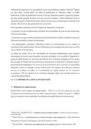 l'efficacitédesindividuset lespossibilités de choix entredifférents emplois. WELCH187
baptise
ces deux effets "worker effect" ou l'effet de qualification et "allocative effect" ou l'effet
d'allocation. L'effet de qualification mesure le fait que l'éducation permet à l'agent de produire
une plus grande quantité de biens avec des ressources données. L'effet d'allocation existe si
l'éducation permet à l'individu de mieux utiliser les prix et les caractéristiques de facteur et de
produit, afin de tirer le plus grand profit de son activité.
Deux hypothèses permettent de saisir l'apport de l'éducation à l'économie :
- la première est que les phénomènes éducatifs sont susceptibles de jouer un rôle positif dans
l'activité économique ;
- la deuxième est que la relation éducation-formation/économie conduit à qualifier la nature de
l'éducation considérée comme investissement.
- Les néoclassiques considèrent l'éducation comme un investissement en soi, comme la
constitution d'un capital humain. Dès lors l'éducation n'est envisagée qu'au travers de ces effets
sur les salaires et la croissance.
Au début des années 50 se sont développées de nouvelles problématiques pour l'analyse
économique du travail, parmi lesquelles une place privilégiée a été accordée à l'approche en
tenue de capital humain. Le renouveau des théories de la croissance endogène vers les années
80, témoigne de l'intérêt qu'on accorde aux investissements en éducation et formation dans le
processusdedéveloppement."Le succèsdelanouvellethéoriedelecroissanceestaujourd'hui
indéniable. Parmi les multiples travaux réalisés dans cette optique, de nombreuses analyses
ont mis en évidence les effets de l’accumulation du capital humain sur la croissance
économique." 188 Les théories de la croissance endogène donne une nouvelle jeunesse au
concept du capital humain.
I.1 - LA THEORIE DU CAPITAL HUMAIN (KH)
A - Définition du capital humain
BLAUG189 a écrit à propos du capital humain : "C'est en ce sens très simple que les coûts
constituent un investissement dans leur future capacité propre à obtenir des gains" , il définit
ainsi le concept au niveau individuel. La définition du capital humain au niveau social
187
WELCH (F.). MURPHY (K.M.).: "Empirical Age-Earnings profiles", Journal of Labor Economics,8,
p.202-229,1990.
188
BOUYAD(A.):"Capital humain et croissance des pays en développement", Thèsededoctorat
d'université en Sciences économiques, Université Toulouse 1,1994.
189
BLAUG (M.) : "Education and employment in developing country", JLO, Genève, 1981.
 