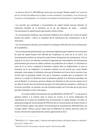 - se retrouve chez G. S. BECKER qui avance que son ouvrage "Human capital" est "concerné
par les activités qui influencent les futurs revenus monétaires et psychiques, et accroissent les
ressources de la population. Ces activités sont nommées investissement en "capital humain"190
.
- Les activités qui contribuent à l'accumulation du capital humain peuvent découler de
l'éducation formelle, de la formation sur le tas, des dépenses de santé... ; toutefois
l'investissement en capital humain peut prendre d'autres formes :
- les investissements familiaux, qui concernent l'influence de la famille sur le stock de capital
humain des enfants ; celle-ci se manifeste par la transmission des connaissances et de la
motivation ;
- les investissements éducatifs, qui résultent de la politique d'élévation du niveau d'instruction
de la population ;
- lesinvestissementsprofessionnels,quiconcernentl'apprentissagerésultantdel'accroissement
du stock de capital humain d'un individu par l'expérience au cours de la vie active. Les
investissements scolaires ne sont pas les seules formes d'acquisition de connaissances. Tout au
long de la vie active, les individus continuent à apprendre par l'intermédiaire d'investissements
professionnels qui suivent un rythme conforme aux prédictions de la théorie. La formation au
cours de la vie active, comprend la formation explicite dans un établissement, et aussi la
formation sur le tas (implicite). La formation explicite est une activité qui a pour finalité
principale,sinon unique,la formation, alors que laformation surle tas se trouve associée à une
activité dont la principale finalité n'est pas la formation, exemple dans la production. On
retrouve à ce propos la distinction entre la formation générale et la formation spécifique (au
sens de Becker). La formation générale désigne une formation le plus souvent acquise sur le
tas, dans le travail, mais une formation qui peut servir dans plusieurs entreprises ; tandis que la
formation spécifique, au contraire, sera une formation acquise sur le tas mais qui ne peut servir
que dans l'entreprise où elle a été acquise.
Un certain nombre d'économistes tels que BECKER et SCHULTZ191
se sont posés la
question relative à la relation entre le niveau de revenus et le niveau d'éducation (la
signification de la notion de rentabilité d'un investissement en capital humain). En effet, un
grandpourcentagedel'accroissementduPNBn'estdûniàl'accroissementdufacteurtravail,ni
à celui du facteur capital, mais plutôt à l'accroissement de la productivité. BECKER dans son
ouvrage intitulé "Human capital" admet que les différences de salaires observées selon les
niveaux d'instruction représentent des mesures approximatives de la
190
BECKER (G. S.) : "Human capital,: A theorical and empirical analysis with Special reference to education,"
New-York, 2° Edition 1975.
191
SCHULTZ (T.W.):"Investment in human capital,"The Free Press, 1971.
 