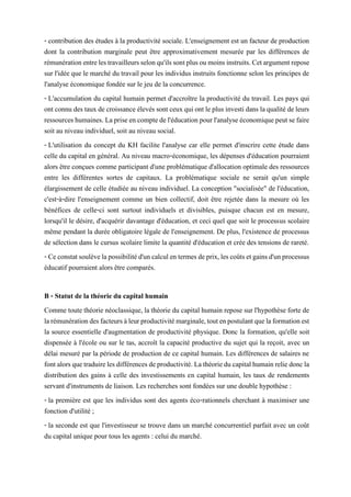 - contribution des études à la productivité sociale. L'enseignement est un facteur de production
dont la contribution marginale peut être approximativement mesurée par les différences de
rémunérationentrelestravailleursselonqu'ilssontplusoumoinsinstruits.Cetargumentrepose
sur l'idée que le marché du travail pour les individus instruits fonctionne selon les principes de
l'analyse économique fondée sur le jeu de la concurrence.
- L'accumulation du capital humain permet d'accroître la productivité du travail. Les pays qui
ontconnu destauxde croissance élevés sont ceuxqui ontleplusinvesti dans laqualitédeleurs
ressourceshumaines.Lapriseencomptedel'éducationpourl'analyseéconomiquepeutsefaire
soit au niveau individuel, soit au niveau social.
- L'utilisation du concept du KH facilite l'analyse car elle permet d'inscrire cette étude dans
celle du capital en général. Au niveau macro-économique, les dépenses d'éducation pourraient
alors être conçues comme participant d'une problématique d'allocation optimale des ressources
entre les différentes sortes de capitaux. La problématique sociale ne serait qu'un simple
élargissement de celle étudiée au niveau individuel. La conception "socialisée" de l'éducation,
c'est-à-dire l'enseignement comme un bien collectif, doit être rejetée dans la mesure où les
bénéfices de celle-ci sont surtout individuels et divisibles, puisque chacun est en mesure,
lorsqu'il le désire, d'acquérir davantage d'éducation, et ceci quel que soit le processus scolaire
même pendant la durée obligatoire légale de l'enseignement. De plus, l'existence de processus
de sélection dans le cursus scolaire limite la quantité d'éducation et crée des tensions de rareté.
- Ceconstatsoulèvelapossibilitéd'uncalculen termesdeprix,lescoûtsetgainsd'unprocessus
éducatif pourraient alors être comparés.
B - Statut de la théorie du capital humain
Comme toute théorie néoclassique, la théorie du capital humain repose sur l'hypothèse forte de
larémunérationdesfacteursàleurproductivitémarginale,toutenpostulantquelaformationest
la source essentielle d'augmentation de productivité physique. Donc la formation, qu'elle soit
dispensée à l'école ou sur le tas, accroît la capacité productive du sujet qui la reçoit, avec un
délai mesuré par la période de production de ce capital humain. Les différences de salaires ne
fontalorsquetraduirelesdifférencesdeproductivité.Lathéorieducapitalhumainreliedoncla
distribution des gains à celle des investissements en capital humain, les taux de rendements
servant d'instruments de liaison. Les recherches sont fondées sur une double hypothèse :
- la première est que les individus sont des agents éco-rationnels cherchant à maximiser une
fonction d'utilité ;
- la seconde est que l'investisseur se trouve dans un marché concurrentiel parfait avec un coût
du capital unique pour tous les agents : celui du marché.
 