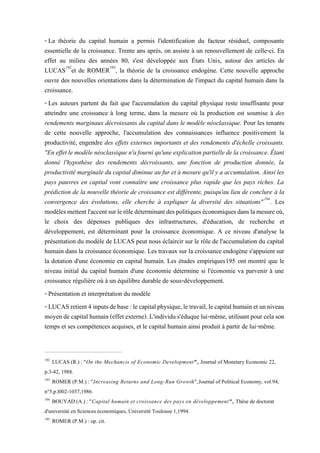 - La théorie du capital humain a permis l'identification du facteur résiduel, composante
essentielle de la croissance. Trente ans après, on assiste à un renouvellement de celle-ci. En
effet au milieu des années 80, s'est développée aux États Unis, autour des articles de
LUCAS192
et de ROMER193
, la théorie de la croissance endogène. Cette nouvelle approche
ouvre des nouvelles orientations dans la détermination de l'impact du capital humain dans la
croissance.
- Les auteurs partent du fait que l'accumulation du capital physique reste insuffisante pour
atteindre une croissance à long terme, dans la mesure où la production est soumise à des
rendements marginaux décroissants du capital dans le modèle néoclassique. Pour les tenants
de cette nouvelle approche, l'accumulation des connaissances influence positivement la
productivité, engendre des effets externes importants et des rendements d'échelle croissants.
"En effetlemodèlenéoclassiquen'afourni qu'uneexplication partielledela croissance.Étant
donné l'hypothèse des rendements décroissants, une fonction de production donnée, la
productivité marginale du capital diminue au fur et à mesure qu'il y a accumulation. Ainsi les
pays pauvres en capital vont connaître une croissance plus rapide que les pays riches. La
prédiction de la nouvelle théorie de croissance est différente, puisqu'au lieu de conclure à la
convergence des évolutions, elle cherche à expliquer la diversité des situations"194
. Les
modèlesmettentl'accentsurlerôledéterminantdespolitiqueséconomiquesdanslamesureoù,
le choix des dépenses publiques des infrastructures, d'éducation, de recherche et
développement, est déterminant pour la croissance économique. A ce niveau d'analyse la
présentation du modèle de LUCAS peut nous éclaircir sur le rôle de l'accumulation du capital
humain dans la croissance économique. Les travaux sur la croissance endogène s'appuient sur
la dotation d'une économie en capital humain. Les études empiriques195 ont montré que le
niveau initial du capital humain d'une économie détermine si l'économie va parvenir à une
croissance régulière où à un équilibre durable de sous-développement.
- Présentation et interprétation du modèle
- LUCASretient4inputsdebase:lecapitalphysique,letravail,lecapitalhumainetunniveau
moyende capital humain(effet externe). L'individu s'éduque lui-même, utilisantpour celason
temps et ses compétences acquises, et le capital humain ainsi produit à partir de lui-même.
192
LUCAS (R.) : "On the Mechancis of Economic Development", Journal of Monetary Economic 22,
p.3-42, 1988.
193
ROMER (P.M.) : "Increasing Returns and Long-Run Growth",Journal of Political Economy, vol.94,
n°5,p.l002-1037,1986.
194
BOUYAD (A.) : "Capital humain et croissance des pays en développement", Thèse de doctorat
d'université en Sciences économiques, Université Toulouse 1,1994.
195
ROMER (P.M.) : op. cit.
 