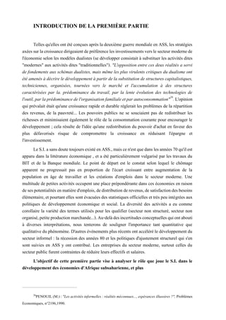 INTRODUCTION DE LA PREMIÈRE PARTIE
Telles qu'elles ont été conçues après la deuxième guerre mondiale en ASS, les stratégies
axéessurlacroissancedirigeaientdepréférencelesinvestissementsverslesecteurmodernede
l'économie selon les modèles dualistes (se développer consistait à substituer les activités dites
"modernes" aux activités dites "traditionnelles"). "L'opposition entre ces deux réalités a servi
de fondements aux schémas dualistes, mais même les plus virulents critiques du dualisme ont
été amenés à décrire le développement à partir de la substitution de structures capitalistiques,
techniciennes, organisées, tournées vers le marché et l'accumulation à des structures
caractérisées par la. prédominance du travail, par la lente évolution des technologies de
l'outil,par la prédominance de l'organisationfamiliale etpar autoconsommation"26
. L'opinion
qui prévalait était qu'une croissance rapide et durable réglerait les problèmes de la répartition
des revenus, de la pauvreté... Les pouvoirs publics ne se souciaient pas de redistribuer les
richesses et minimisaient également le rôle de la consommation courante pour encourager le
développement ; cela résulte de l'idée qu'une redistribution du pouvoir d'achat en faveur des
plus défavorisés risque de compromettre la croissance en réduisant l'épargne et
l'investissement.
LeS.I.asansdoutetoujoursexistéenASS.,maiscen'estquedans les années 70qu'ilest
apparu dans la littérature économique , et a été particulièrement vulgarisé par les travaux du
BIT et de la Banque mondiale. Le point de départ est le constat selon lequel le chômage
apparent ne progressait pas en proportion de l'écart croissant entre augmentation de la
population en âge de travailler et les créations d'emplois dans le secteur moderne. Une
multitude de petites activités occupent une place prépondérante dans ces économies en raison
desespotentialités en matièred'emplois,dedistribution de revenus, desatisfaction des besoins
élémentaire, et pourtant elles sont évacuées des statistiques officielles et très peu intégrées aux
politiques de développement économique et social. La diversité des activités a eu comme
corollaire la variété des termes utilisés pour les qualifier (secteur non structuré, secteur non
organisé,petiteproductionmarchande...).Au-delàdesincertitudesconceptuellesquiontabouti
à diverses interprétations, nous tenterons de souligner l'importance tant quantitative que
qualitative du phénomène. D'autres événements plus récents ont accéléré le développement du
secteur informel : la récession des années 80 et les politiques d'ajustement structurel qui s'en
sont suivies en ASS y ont contribué. Les entreprises du secteur moderne, surtout celles du
secteur public furent contraintes de réduire leurs effectifs et salaires.
L'objectif de cette première partie vise à analyser le rôle que joue le S.I. dans le
développement des économies d'Afrique subsaharienne, et plus
26
PENOUIL (M.) : "Les activités informelles : réalités méconnues..., espérances illusoires ?", Problèmes
Economiques, n°2196,1990.
 