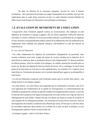 De plus, les théories de la croissance endogène, ouvrent les voies à d'autres
orientations : elles permettent de prendre en compte l'endogenéité de la fertilité, ainsi que des
implications dans le cadre d'une économie ouverte. Le cadre d'analyse permet d'étudier les
effets macro-économiques de l'éducation et des politiques économiques.
1.2 -EVALUATION DU RENDEMENT DE L'EDUCATION
- L'acquisition d'une formation apparaît comme un investissement, elle implique un coût
(dépenses de formation et manque à gagner), elle est sensée augmenter l'efficacité future du
travailleur. Le choix à effectuer au niveau du système éducatif, la justification de ces dépenses
etleursstructuressontgénéralementétudiés àpartirdelaméthodedes tauxderendement(c'est
l'application d'une méthode très générale d'analyse coût-bénéfice) et celle des besoins en
main-d'œuvre.
A - Les coûts de l'éducation
- Ces coûts comprennent les dépenses de construction, d'équipement, de personnel, mais
certains souhaitent aussi tenir compte des pertes de revenus résultant de la réduction de la
main-d'œuvre employée dans la production directe (coût d'opportunité). Ce dernier problème
est délicat puisque, selon les sociétés et les époques, les enfants auraient pu travailler plus ou
moins tôt. De plus tout dépend de l'état du marché de travail. S'il y a chômage, le retrait d'une
partie de la main-d'œuvre n'est pas un coût supplémentaire. Au contraire s'il y a pénurie de la
main-d'œuvre, l'orientation des jeunes vers le système éducatif peut aggraver un déséquilibre à
court terme.
- Le coût de l'éducation comprend, pour l'individu comme pour la société, deux parties : une
charge directe et un manque à gagner.
- les coûts directs : les coûts directs sont augmentés par la scolarisation croissante, mais ils le
sont également par l'amélioration de la qualité de l'enseignement. Le perfectionnement des
méthodesetprogrammesentraîneengénérall'emploid'unéquipementplusonéreux.Leprixde
revientparélèveprogressed'undegréd'enseignementàunautreetdoncavecl'âgedesélèveset
l'allongement de leurs études. Chaque fois que l'on ajoute une année au temps de scolarité, le
coût marginal de cet allongement grandit : une formation de niveau élevée nécessite, outre un
développement du matériel, la réduction des effectifs par classe. Si bien que le coût d'un élève
du secondaire représente dans certains cas le double de ce qu'il est dans le primaire, et avec
l'enseignement supérieur l'écart est encore plus net.
- le manque à gagner : celui-ci revêt deux formes :
 