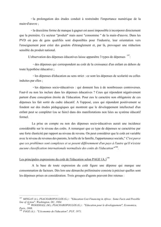 - la prolongation des études conduit à restreindre l'importance numérique de la
main-d'œuvre ;
- ladeuxièmeformedemanqueàgagnerestaussiimpossibleàincorporerdirectement
que la première. Ce secteur "produit" mais aussi "consomme " de la main-d'œuvre. Dans les
PVD où peu de gens qualifiés sont disponibles pour l'industrie, leur orientation vers
l'enseignement peut créer des goulots d'étranglement et, par là, provoquer une réduction
sensible du produit national.
L'observation des dépenses éducatives laisse apparaître 3 types de dépenses 197
:
- des dépenses qui correspondent au coût de la croissance d'un enfant en dehors de
toute hypothèse éducative ;
- les dépenses d'éducation au sens strict : ce sont les dépenses de scolarité ou celles
induites par elles ;
- les dépenses socio-éducatives : qui donnent lieu à de nombreuses controverses.
Faut-il ou non les inclure dans les dépenses éducatives ? Ceux qui répondent négativement
partent d'une conception étroite de l'éducation. Pour eux le caractère non obligatoire de ces
dépenses les fait sortir du cadre éducatif. A l'opposé, ceux qui répondent positivement se
fondent sur des études pédagogiques qui montrent que le développement intellectuel d'un
enfant peut se compléter (ou se faire) dans des manifestations non liées au système éducatif
formel.
La prise en compte ou non des dépenses socio-éducatives aurait une incidence
considérable sur le niveau des coûts. A remarquer que ce type de dépenses se caractérise par
une forte élasticité par rapport au niveau de revenu. On peut considérer que le coût est variable
avecleniveauderevenusdesparents,latailledelafamille,l'appartenancesociale," C'est parce
que ces problèmes sont complexes et se posent différemment d'un pays à l'autre qu'il n'existe
aucune classification internationale normalisée des coûts de l'éducation"198
.
Les principales expressions du coût de l'éducation selon PAGE (A.)199
A la base de toute expression du coût figure une dépense qui marque une
consommation de facteurs. Dès lors une démarche préliminaire consiste à préciser quelles sont
les dépenses prises en considération. Trois groupes d'agents peuvent être retenus :
197
MINGAT (A.), PSACHAROPOULOS (G.) : "Education Cost Financing in Africa : Some Facts and Possible
line of Action", Washington, DC, 1984.
198
WOODHALL (M.), PSACHAROPOULOS (G.) : "Education pour le développement", Economica,
Paris, 1988.
199
PAGE (A.) : "L'économie de l'éducation", PUF, 1971.
 