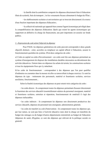 - la familledontlacontribution comporteles dépensesdirectementliées àl'éducation
(fraisdescolarité, frais detransport...) etles versements fiscaux alimentant le budgetde l'État;
- les établissements scolaires et universitaires qui se trouvent directement à la source
d'une fraction importante des dépenses d'éducation ;
- lacollectiviténationalequiapparaîtbiencommel'agentéconomiqueprivilégiédans
la comptabilisation des dépenses d'éducation. Quels que soient les agents économiques qui
supportent en définitive la charge du financement, une part importante est assurée sur fonds
publics.
1 - Expression du coût selon l'objet de la dépense
Pour PAGE, les dépenses génératrices de coûts peuvent correspondre à deux grands
objectifs distincts : créer, accroître ou remplacer un capital affecté à l'éducation, assurer le
fonctionnement quotidien du système. D'où deux catégories de coûts :
a) Coûts en capital ou coûts d'investissement : ces coûts sont liés aux dépenses permettant au
système d'enseignement de disposer des installations durables nécessaires au déroulement des
activités éducatives. Entrent dans ces dépenses les achats de terrain, les constructions scolaires
et tous les équipements fixes qui s'y rattachent.
b) les coûts de fonctionnement : correspondent à des dépenses que l'on peut qualifier
d'ordinairesoucourantesdansla mesureoùelles se renouvellent àchaque exercice.Cesont les
dépenses du type : traitements des personnels, matériel et fournitures scolaires, services
auxiliaires, fonctionnement...
Selon la finalité économique des dépenses on peut retenir trois catégories de coûts :
- les coûts directs : ils comprennent toutes les dépenses permettant d'assurer directement
la fourniture des services éducatifs (essentiellement salaires du personnel enseignant, matériel
et fournitures scolaires, entretien et réparation, fonctionnement de matériel) il s'agit des
dépenses inéluctables.
- les coûts indirects : ils comprennent les dépenses non directement productives des
services éducatifs, dépenses de personnel non enseignant, administration générale.
- les coûts de transfert ou coût d'intervention : ils comprennent toutes les dépenses qui,
par leur nature, ne sont pas liées à l'activité éducative mais dont la charge est transférée du
budget des ménages ou du budget d'autres départements ministériels au budget de l'éducation
(dépenses de santé, d'hygiène, ce sont des dépenses qui relèvent de la politique sociale en
général).
 