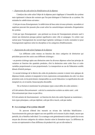 2 - Expression du coût selon les bénéficiaires de la dépense
L'analyse des coûts selon l'objet de la dépense peut s'appliquer à l'ensemble du système
mais également à chacun des secteurs que l'on peut distinguer à l'intérieur de ce système. On
retiendra les subdivisions suivantes :
- Coûtpar niveau d'enseignement, lasubdivision de base entre niveaux primaire, secondaire et
supérieur pouvant être poussée plus avant selon les caractéristiques nationales d'organisation
du système.
- Coût par type d'enseignement : peu pertinent au niveau de l'enseignement primaire sauf à
retenir une distinction presque partout significative entre ville et campagne. Ce critère vaut
surtout pour l'enseignement du second degré (général, technique et écoles normales) et pour
l'enseignement supérieur selon les disciplines et les catégories d'établissements.
3 - Expression du coût selon l'optique de la dépense
Les différents coûts retenus en fonction des deux catégories de distinction qui
précédent peuvent être saisis sous différents éclairages :
- un premier éclairage opère une distinction entre les diverses dépenses selon leur principe de
variation en fonction des quantités produites, d'où la distinction entre coûts fixes et coûts
variables proportionnels et non proportionnels. La transposition au cas de l'éducation semble
dénuée d'intérêt pratique.
- le second éclairage de la théorie des coûts de production consiste à retenir trois optiques de
dépenses (totale, unitaire et marginale) et trois expressions correspondantes du coût. Les deux
premièressont,àn'enpointdouter,transposablesaucasdel'éducation.Lasignificationducoût
marginal est, en revanche, beaucoup plus discutable.
On se bornera à mentionner les principaux types concevables de coûts unitaires :
a) Coût unitaire d'investissement : coût de la construction scolaire au mètre carré ; coût
d'investissement par classe ou par élève.
b)Coût unitaire de fonctionnement : en fonction du choix des unités figurant au numérateur ;
trois types principaux, coût par diplômé, coût par élève inscrit, coût par maître.
B - Les avantages d'un système éducatif
Ils peuvent d'abord être mesurés au niveau des individus bénéficiaires :
l'accroissementdesgainspar rapportaux non qualifiésest lamesurelaplus simple, encoreque
partielle,decebénéficeindividuel.Cesavantagessontgénéralementévalués àpartirdurevenu
moyen des diverses catégories de salaires classées selon la formation reçue. La différence de
revenu est représentative d'une différence de productivité, qui est elle-même le
 
