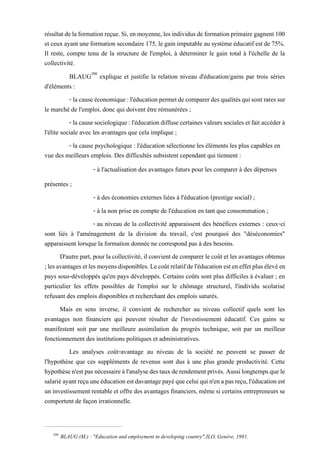 résultatdelaformationreçue.Si,enmoyenne,lesindividusdeformationprimairegagnent100
et ceux ayant une formation secondaire175, legain imputable au système éducatif est de75%.
Il reste, compte tenu de la structure de l'emploi, à déterminer le gain total à l'échelle de la
collectivité.
BLAUG200
explique et justifie la relation niveau d'éducation/gains par trois séries
d'éléments :
- lacauseéconomique:l'éducationpermetdecomparerdesqualitésquisontraressur
le marché de l'emploi, donc qui doivent être rémunérées ;
- lacausesociologique:l'éducationdiffusecertainesvaleurssocialesetfaitaccéderà
l'élite sociale avec les avantages que cela implique ;
- la cause psychologique : l'éducation sélectionne les éléments les plus capables en
vue des meilleurs emplois. Des difficultés subsistent cependant qui tiennent :
- à l'actualisation des avantages futurs pour les comparer à des dépenses
présentes ;
- à des économies externes liées à l'éducation (prestige social) ;
- à la non prise en compte de l'éducation en tant que consommation ;
- au niveau de la collectivité apparaissent des bénéfices externes : ceux-ci
sont liés à l'aménagement de la division du travail, c'est pourquoi des "déséconomies"
apparaissent lorsque la formation donnée ne correspond pas à des besoins.
D'autre part, pourla collectivité, il convient de comparer le coût et les avantages obtenus
;lesavantagesetlesmoyensdisponibles.Lecoûtrelatifdel'éducationesteneffetplusélevéen
pays sous-développés qu'en pays développés. Certains coûts sont plus difficiles à évaluer ; en
particulier les effets possibles de l'emploi sur le chômage structurel, l'individu scolarisé
refusant des emplois disponibles et recherchant des emplois saturés.
Mais en sens inverse, il convient de rechercher au niveau collectif quels sont les
avantages non financiers qui peuvent résulter de l'investissement éducatif. Ces gains se
manifestent soit par une meilleure assimilation du progrès technique, soit par un meilleur
fonctionnement des institutions politiques et administratives.
Les analyses coût-avantage au niveau de la société ne peuvent se passer de
l'hypothèse que ces suppléments de revenus sont dus à une plus grande productivité. Cette
hypothèsen'estpasnécessaireàl'analysedestauxderendementprivés.Aussilongtempsquele
salariéayantreçuuneéducationestdavantagepayéqueceluiquin'enapasreçu,l'éducationest
un investissement rentable et offre des avantages financiers, même si certains entrepreneurs se
comportent de façon irrationnelle.
200
BLAUG (M.) : "Education and employment in developing country",ILO, Genève, 1981.
 