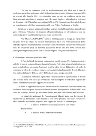 - le taux de rendement privé est systématiquement plus élevé que le taux de
rendement social. Les rendements privés de l'enseignement primairedépassent largement 15%
et peuvent aller jusqu'à 50%. Les estimations pour les taux de rendement privés pour
l'enseignement secondaire et supérieur sont elles aussi élevées ; habituellement nettement
au-dessus de 10 à 12% et allant souvent jusqu'à 30 et 40%. L'éducation est donc généralement
un investissement individuel hautement rentable pour l'élève, l'étudiant ou sa famille.
Le fait que le taux de rendement social est toujours plus faible que le taux de rendement
privé reflète que l'éducation est fortement subventionnée et que ces subventions ne sont pas
compensées par le supplément d'impôt que paient les diplômés.
Pour PSACHAROPOULOS201
dans de nombreux pays la charge que représentent
les coûts privés est allégée par une aide financière aux élèves sous forme d'allocation. Si les
individus agissentrationnellement et choisissentles investissements à effectuer à partirde leur
taux de rendement privé, la demande d'éducation devrait être très forte, surtout dans
l'enseignement primaire dont les taux de rendement privé sont généralement élevés.
C - Les analyses coût-avantage de l'éducation
Il s'agit de l'étude du taux de rendement du capital humain. Ces études consistent à
calculer le taux de rendement interne du capital humain, c'est-à-dire le taux d'actualisation qui,
pour un individu ou un groupe d'individus ayant le même niveau d'éducation, est égal à la
sommede lavaleurdes avantages procurés parl'éducation et celledes coûtsde cette éducation
tout au long de la durée de la vie active de l'individu ou du groupe considéré.
Les dépenses d'éducation représentent l'investissement en capital humain et doivent
être évaluées à leur coût social qui couvre aussi bien le coût privé de l'éducation supporté par
l'élève ou sa famille que celui supporté par la société.
De même le supplément de revenus attendu de cet investissement doit tenir compte non
seulement du revenu privé (revenu additionnel résultant du supplément de l'éducation) mais
aussi des avantages indirects qui peuvent en résulter, tant pour l'individu que pour la société.
Le calcul du rendement de l'investissement éducatif exige que les termes de
l'échéancier de différentiels soient ramenés à une valeur présente, c'est-à-dire "actualisés".
Deux méthodes peuvent être proposées pour rapprocher les coûts et les avantages :
- la méthode de bénéfice actualisé (utilisant un taux externe
d'actualisation) ;
- la méthode du taux de rentabilité interne.
201
PSACHAROPOULOS (P.) et MINGAT (A.) : "Le financement du développement en ASS", Revue finances et
développement, vol.22, 1984.
 
