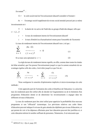 En notant202
:
Ct = le coût social total de l'investissement éducatif considéré à l'instant t
At = l'avantagesocial (supplément de revenu social attendu) procuré par ce même
investissement en t
T = la durée de vie active de l'individu ou groupe d'individu éduqué, telle que:
t = 1,2...,T
r = le taux de rendement interne de l'investissement éducatif
i = le taux d'intérêt (ou d'actualisation) retenu pour l'ensemble de l'économie
Le taux de rendement interne de l'investissement éducatif sera r, tel que :
(1)
Et ce taux sera optionnel si : r = i (2)
Larègledutauxderendementinternesignifie,eneffet,comme danstouteslesétudes
du bilan actualisé, que l'on pousse l'investissement jusqu'à ce que la somme actualisée de ses
avantages égalise celle des coûts, c'est-à-dire jusqu'à ce que l'on ait :
Nous soulignons le caractère d'optimisation implicite et micro-économique de cette
méthode :
Cette approchepartde l'estimationdes coûts et bénéficesde l'éducation. Le calcul du
taux de rendement peut être utilisé afin de décider de l'augmentation ou de la limitation d'un
programme d'éducation donné et de déterminer les investissements à engager dans les
différents niveaux d'éducation.
Le taux de rendement peut être ainsi utilisé pour apprécier la profitabilité d'un nouveau
programme et son "efficacité" économique. Les prévisions relatives aux coûts futurs
d'éducation peuventindiquer leniveaude gain attendudesdiplômésparniveau d'éducation, ce
qui permet de voir si les dépenses effectuées pour leur éducation peuvent être justifiées et, si
cette éducation attirera le nombre suffisant de personnes. Néanmoins, il est nécessaire que
202
MINGAT (A.) : Op.cit. page 205.
 