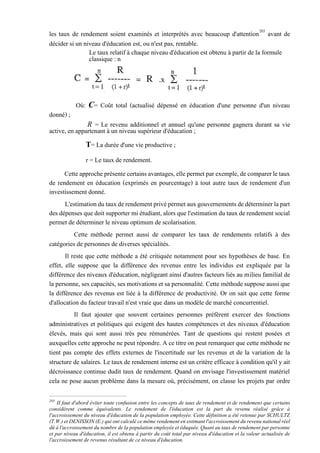 les taux de rendement soient examinés et interprétés avec beaucoup d'attention203
avant de
décider si un niveau d'éducation est, ou n'est pas, rentable.
Le taux relatif à chaque niveau d'éducation est obtenu à partir de la formule
classique : n
Où: C= Coût total (actualisé dépensé en éducation d'une personne d'un niveau
donné) ;
R = Le revenu additionnel et annuel qu'une personne gagnera durant sa vie
active, en appartenant à un niveau supérieur d'éducation ;
T= La durée d'une vie productive ;
r = Le taux de rendement.
Cetteapprocheprésentecertainsavantages,ellepermetparexemple,decomparerletaux
de rendement en éducation (exprimés en pourcentage) à tout autre taux de rendement d'un
investissement donné.
L'estimationdutauxderendementprivépermetauxgouvernementsdedéterminerlapart
desdépensesquedoitsupporter mi étudiant, alors que l'estimationdutauxderendement social
permet de déterminer le niveau optimum de scolarisation.
Cette méthode permet aussi de comparer les taux de rendements relatifs à des
catégories de personnes de diverses spécialités.
Il reste que cette méthode a été critiquée notamment pour ses hypothèses de base. En
effet, elle suppose que la différence des revenus entre les individus est expliquée par la
différence des niveaux d'éducation, négligeant ainsi d'autres facteurs liés au milieu familial de
la personne, ses capacités, ses motivations et sa personnalité. Cette méthodesuppose aussi que
la différence des revenus est liée à la différence de productivité. Or on sait que cette forme
d'allocation du facteur travail n'est vraie que dans un modèle de marché concurrentiel.
Il faut ajouter que souvent certaines personnes préfèrent exercer des fonctions
administratives et politiques qui exigent des hautes compétences et des niveaux d'éducation
élevés, mais qui sont aussi très peu rémunérées. Tant de questions qui restent posées et
auxquelles cette approche ne peut répondre. A ce titre on peut remarquer que cette méthode ne
tient pas compte des effets externes de l'incertitude sur les revenus et de la variation de la
structure de salaires. Le taux de rendement interne est un critère efficace à condition qu'il y ait
décroissance continue dudit taux de rendement. Quand on envisage l'investissement matériel
cela ne pose aucun problème dans la mesure où, précisément, on classe les projets par ordre
203
II faut d'abord éviter toute confusion entre les concepts de taux de rendement et de rendement que certains
considèrent comme équivalents. Le rendement de l'éducation est la part du revenu réalisé grâce à
l'accroissement du niveau d'éducation de la population employée. Cette définition a été retenue par SCHULTZ
(T.W.) et DENISSON (E.) qui ont calculé ce même rendement en estimant l'accroissement du revenu national réel
dû à l'accroissement du nombre de la population employée et éduquée. Quant au taux de rendement par personne
et par niveau d'éducation, il est obtenu à partir du coût total par niveau d'éducation et la valeur actualisée de
l'accroissement de revenus résultant de ce niveau d'éducation.
 