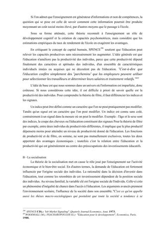 Sil'onadmetquel'enseignementestgénérateurd'informations etnondecompétences,la
question qui se pose est celle de savoir comment cette information pourrait être produite
moyennant un coût social moins élevé, par d'autres moyens que le passage à l'école.
Sous sa forme atténuée, cette théorie reconnaît à l'enseignement un rôle de
développement cognitif et la création de capacités psychomotrices, mais considère que les
estimations empiriques du taux de rendement de l'école en exagèrent les avantages.
En critiquant le concept de capital humain, SPENCE206
soutient que l'éducation peut
relever les capacités productives sans nécessairement les augmenter. L'idée générale est que
l'éducation n'améliore pas la productivité des individus, parce que cette productivité dépend
finalement des caractères et aptitudes des individus, d'un ensemble de caractéristiques
individuels innées ou acquises qui ne découlent pas de l'éducation. "C'est-à-dire que
l'éducation confère simplement des "parchemins" que les employeurs peuvent utiliser
pour sélectionner les travailleurs et déterminer leurs salaires et traitement relatifs.’’207
L'idéedebaseestquenoussommesdansununiversoùl'informationestimparfaite,donc
coûteuse. Si nous considérons cette idée, il est difficile à priori de savoir quelle est la
productivitédesindividus.Pourcomprendrelathéoriede filtre,ilfautdifférencierlesindiceset
les signaux.
Unindicepeutêtredéfinicommeuncaractèrequel'onnepeutpratiquementpasmodifier.
Tandis qu'un signal est un caractère que l'on peut modifier. Un indice est connu sans coût,
contrairement àunsignaldansla mesure où on peut le modifier. Exemple :l'âge et le sexe sont
desindices,lacoupedescheveuxoul'éducationconstituentdessignauxPourlathéoriedefiltre
parexemple,entredeuxindividusdeproductivitésdifférentes,ilimpliquequeleplusproductif
dépensera moins pour atteindre un niveau de productivité donné de l'éducation. Les fonctions
de productivité et de filtre, en somme, ne sont pas mutuellement exclusives, toutes les deux
apportent des avantages économiques ; toutefois c'est la relation entre l'éducation et la
productivité qui est généralement au centre des préoccupations des investissements éducatifs.
B - La socialisation
La théorie de la socialisation met en cause le rôle joué par l'enseignement sur l'activité
économique et le bien-être social. En d'autres termes, la demande de l'éducation est fortement
influencée par l'origine sociale des individus. La rationalité dans la décision d'investir dans
l'éducation, tout comme les retombées de cet investissement dépendent de la position sociale
desindividus.Auniveaufamilial,lavariablecléestl'originesocialedel'individu.Celle-cicrée
unphénomèned'inégalitédechancedansl'accèsàl'éducation.Lesargumentsavancésprennent
l'environnement scolaire, l'influence de la société dans son ensemble."C'est ce qu'on appelle
aussi les thèses macro-sociologiques qui postulent que toute la société a tendance à se
206
SPENCE CD).: 'lob Market Signaling", Quaterly Journal Economics, Aout, 1973.
207
WOODHALL (M.), PSACHAROPOULOS (G.): "Education pour le developpetnent", Economica, Paris,
1988.
 