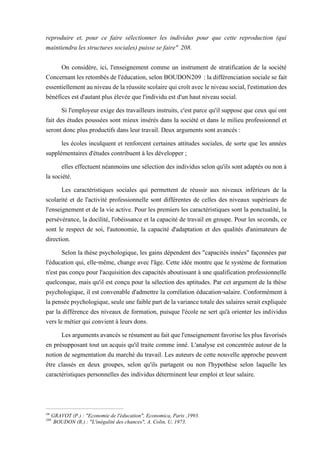 reproduire et, pour ce faire sélectionner les individus pour que cette reproduction (qui
maintiendra les structures sociales) puisse se faire" 208.
On considère, ici, l'enseignement comme un instrument de stratification de la société
Concernant les retombés de l'éducation, selon BOUDON209 : la différenciation sociale se fait
essentiellement auniveau de la réussite scolaire qui croît avecle niveau social, l'estimation des
bénéfices est d'autant plus élevée que l'individu est d'un haut niveau social.
Si l'employeur exige des travailleurs instruits, c'est parce qu'il suppose que ceux qui ont
fait des études poussées sont mieux insérés dans la société et dans le milieu professionnel et
seront donc plus productifs dans leur travail. Deux arguments sont avancés :
les écoles inculquent et renforcent certaines attitudes sociales, de sorte que les années
supplémentaires d'études contribuent à les développer ;
elles effectuent néanmoins une sélection des individus selon qu'ils sont adaptés ou non à
la société.
Les caractéristiques sociales qui permettent de réussir aux niveaux inférieurs de la
scolarité et de l'activité professionnelle sont différentes de celles des niveaux supérieurs de
l'enseignement et de la vie active. Pour les premiers les caractéristiques sont la ponctualité, la
persévérance, la docilité, l'obéissance et la capacité de travail en groupe. Pour les seconds, ce
sont le respect de soi, l'autonomie, la capacité d'adaptation et des qualités d'animateurs de
direction.
Selon la thèse psychologique, les gains dépendent des "capacités innées" façonnées par
l'éducation qui, elle-même, change avec l'âge. Cette idée montre que le système de formation
n'est pas conçu pour l'acquisition des capacités aboutissant à une qualification professionnelle
quelconque, mais qu'il est conçu pour la sélection des aptitudes. Par cet argument de la thèse
psychologique, il est convenable d'admettre la corrélation éducation-salaire. Conformément à
la penséepsychologique,seule une faiblepart delavariancetotaledes salaires serait expliquée
par la différence des niveaux de formation, puisque l'école ne sert qu'à orienter les individus
vers le métier qui convient à leurs dons.
Les arguments avancésserésument au faitquel'enseignement favorise lesplus favorisés
en présupposant tout un acquis qu'il traite comme inné. L'analyse est concentrée autour de la
notion de segmentation du marché du travail. Les auteurs de cette nouvelle approche peuvent
être classés en deux groupes, selon qu'ils partagent ou non l'hypothèse selon laquelle les
caractéristiques personnelles des individus déterminent leur emploi et leur salaire.
zm
GRAVOT (P.) : "Economie de l'éducation", Economica, Paris ,1993.
209
BOUDON (R.) : "L'inégalité des chances", A. Colin, U, 1973.
 