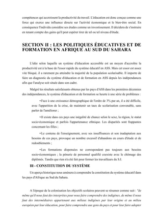 compétences qui accroissentla productivitédutravail. L'éducation est doncconçue commeune
force qui exerce une influence directe sur l'activité économique et le bien-être social. En
conséquencel'individu considèreses études commeuninvestissement.Ildéciderade s'instruire
en tenant compte des gains qu'il peut espérer tirer de tel ou tel niveau d'étude.
SECTION II : LES POLITIQUES ÉDUCATIVES ET DE
FORMATION EN AFRIQUE AU SUD DU SAHARA
L'idée selon laquelle un système d'éducation accessible est un moyen d'accroître la
productivité est à la base de l'essor rapide du système éducatif en ASS. Mais cet essor est assez
vite bloqué, il a rarement pu atteindre la majorité de la population scolarisable. Il importe de
faire un diagnostic du système d'éducation et de formation en ASS depuis les indépendances
afin que l'analyse soit située dans son cadre.
Malgrélesrésultatssatisfaisantsobtenusparles pays d'ASSdanslespremièresdécennies
des indépendances, le système d'éducation et de formation se heurte à une série de problèmes :
-Face à une croissance démographique de l'ordre de 3% par an, il a été difficile,
avec l'apparition de la crise, de maintenir un taux de scolarisation convenable, sans
parler de l'améliorer ;
-Il existe dans ces pays une inégalité de chance selon le sexe, la région, le statut
socio-économique et parfois l'appartenance ethnique. Les disparités sont frappantes
concernant les filles ;
-Le contenu de l'enseignement, avec ses insuffisances et son inadaptation aux
besoins de ces pays, provoque un nombre excessif d'abandons en cours d'étude et de
redoublements ;
-Les formations dispensées ne correspondent pas toujours aux besoins
socio-économiques ; la pénurie de personnel qualifié coexiste avec le chômage des
diplômés. Tandis que rien n'a été fait pour former les travailleurs du S.I.
Ill - CONSTITUTION DU SYSTÈME
Unaperçuhistoriquenousamèneraàcomprendrelaconstitutiondusystèmeéducatifdans
les pays d'Afrique au Sud du Sahara.
A l'époque de la colonisation les objectifs scolaires peuvent se résumer comme suit : "de
mêmequ'ilnousfautdesinterprètespournousfairecomprendredesindigènes,demêmeilnous
faut des intermédiaires appartenant aux milieux indigènes par leur origine et au milieu
européenparleuréducation,pourfairecomprendreauxgensdupaysetpourleurfaireadopter
 