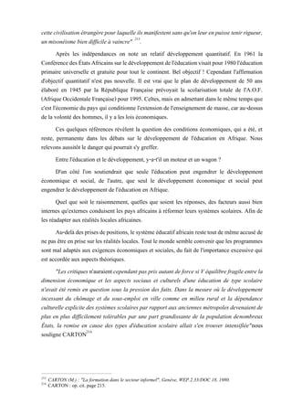 cettecivilisation étrangèrepourlaquelleilsmanifestentsans qu'onleur enpuissetenirrigueur,
un misonéisme bien difficile à vaincre" 213
.
Après les indépendances on note un relatif développement quantitatif. En 1961 la
ConférencedesÉtatsAfricainssurledéveloppementdel'éducationvisaitpour1980l'éducation
primaire universelle et gratuite pour tout le continent. Bel objectif ! Cependant l'affirmation
d'objectif quantitatif n'est pas nouvelle. Il est vrai que le plan de développement de 50 ans
élaboré en 1945 par la République Française prévoyait la scolarisation totale de l'A.O.F.
(Afrique Occidentale Française) pour 1995. Celtes, mais en admettant dans le même temps que
c'est l'économie du pays qui conditionne l'extension de l'enseignement de masse, car au-dessus
de la volonté des hommes, il y a les lois économiques.
Ces quelques références révèlent la question des conditions économiques, qui a été, et
reste, permanente dans les débats sur le développement de l'éducation en Afrique. Nous
relevons aussitôt le danger qui pourrait s'y greffer.
Entre l'éducation et le développement, y-a-t'il un moteur et un wagon ?
D'un côté l'on soutiendrait que seule l'éducation peut engendrer le développement
économique et social, de l'autre, que seul le développement économique et social peut
engendrer le développement de l'éducation en Afrique.
Quel que soit le raisonnement, quelles que soient les réponses, des facteurs aussi bien
internes qu'externes conduisent les pays africains à réformer leurs systèmes scolaires. Afin de
les réadapter aux réalités locales africaines.
Au-delàdesprisesdepositions, lesystème éducatifafricain restetoutde même accuséde
ne pas être en prise sur les réalités locales. Tout le monde semble convenir que les programmes
sont mal adaptés aux exigences économiques et sociales, du fait de l'importance excessive qui
est accordée aux aspects théoriques.
"Les critiques n'auraient cependant pas pris autant de force si V équilibre fragile entre la
dimension économique et les aspects sociaux et culturels d'une éducation de type scolaire
n'avait été remis en question sous la pression des faits. Dans la mesure où le développement
incessant du chômage et du sous-emploi en ville comme en milieu rural et la dépendance
culturelle explicite des systèmes scolaires par rapport aux anciennes métropoles devenaient de
plus en plus difficilement tolérables par une part grandissante de la population denombreux
États, la remise en cause des types d'éducation scolaire allait s'en trouver intensifiée"nous
souligne CARTON214.
213
CARTON (M.) : "La formation dans le secteur informel", Genève, WEP.2.33/DOC 18, 1980.
214
CARTON : op. cit. page 215.
 