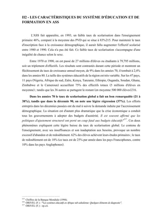 II2 - LES CARACTÉRISTIQUES DU SYSTÈME D'ÉDUCATION ET DE
FORMATION EN ASS
L'ASS fait apparaître, en 1993, un faible taux de scolarisation dans l'enseignement
primaire 46%, comparé à la moyenne des PVD qui se situe à 83%215. Pour maintenir le taux
d'inscription face à la croissance démographique, il aurait fallu augmenter l'effectif scolarisé
entre 1980 et 1990. Cela n'a pas été fait. Ce faible taux de scolarisation s'accompagne d'une
inégalité de chance selon le sexe.
Entre 1970 et 1990, on est passé de 27 millions d'élèves ou étudiants à 79,795 millions,
soit un triplement d'effectifs. Les résultats sont contrastés durant cette période et montrent un
fléchissement dutaux decroissance annuel moyen,de9% dans les années 70, il tombaità 2,4%
danslesannées80.Latailledessystèmeséducatifsdelarégionesttrèsvariable.Surles47pays,
11 pays (Nigeria, Afrique du sud, Zaïre, Kenya, Tanzanie, Ethiopie, Ouganda, Soudan, Ghana,
Zimbabwe et le Cameroun) accueillent 75% des effectifs totaux (5 millions d'élèves en
moyenne) ; tandis que les 36 autres se partagent le restant (en moyenne 500 000 élèves)216.
Dans les années 70 le taux de scolarisation global a fait un bon remarquable (21 à
38%), tandis que dans la décennie 90, on note une légère régression (37%). Les efforts
entrepris dans les décennies passées ont du mal à suivre la demande induite par l'accroissement
démographique. La situation est d'autant plus dramatique que la crise économique a conduit
tous les gouvernements à adopter des budgets d'austérité. Il est souvent affirmé que les
politiques d'ajustement structurel ont porté un coup fatal aux budgets éducatifs"217
. Ces deux
phénomènes expliquent cette légère baisse du taux de scolarisation global. Le contenu de
l'enseignement, avec ses insuffisances et son inadaptation aux besoins, provoque un nombre
excessifd'abandonetderedoublement.62%desélèvesachèventleurs études primaires;letaux
de redoublement est de 18% (ce taux est de 25% par année dans les pays Francophones, contre
10% dans les pays Anglophones).
215
Chiffres de la Banque Mondiale (1994).
216
ORIVEL (F.) : "Les systèmes éducatifs en Afrique sub-saliaiïenne: Quelques éléments dediagnostic",
217
ORIVEL (F.) : op.cit.
 