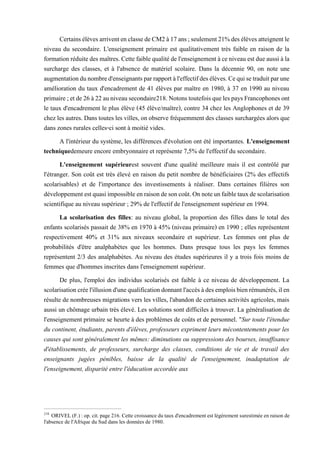 CertainsélèvesarriventenclassedeCM2à17ans;seulement21%desélèvesatteignentle
niveau du secondaire. L'enseignement primaire est qualitativement très faible en raison de la
formationréduitedesmaîtres.Cettefaiblequalitédel'enseignementàceniveauestdueaussiàla
surcharge des classes, et à l'absence de matériel scolaire. Dans la décennie 90, on note une
augmentationdunombred'enseignantsparrapportàl'effectifdesélèves.Cequisetraduitparune
amélioration du taux d'encadrement de 41 élèves par maître en 1980, à 37 en 1990 au niveau
primaire;etde26à22auniveausecondaire218.NotonstoutefoisquelespaysFrancophonesont
le taux d'encadrement le plus élève (45 élève/maître), contre 34 chez les Anglophones et de 39
chez les autres. Danstoutes les villes,onobserve fréquemment des classes surchargées alors que
dans zones rurales celles-ci sont à moitié vides.
A l'intérieur du système, les différences d'évolution ont été importantes. L'enseignement
techniquedemeure encore embryonnaire et représente 7,5% de l'effectif du secondaire.
L'enseignement supérieurest souvent d'une qualité meilleure mais il est contrôlé par
l'étranger. Son coût est très élevé en raison du petit nombre de bénéficiaires (2% des effectifs
scolarisables) et de l'importance des investissements à réaliser. Dans certaines filières son
développementestquasiimpossibleenraisondesoncoût.Onnoteunfaibletauxdescolarisation
scientifique au niveau supérieur ; 29% de l'effectif de l'enseignement supérieur en 1994.
La scolarisation des filles: au niveau global, la proportion des filles dans le total des
enfants scolarisés passait de 38% en 1970 à 45% (niveau primaire) en 1990 ; elles représentent
respectivement 40% et 31% aux niveaux secondaire et supérieur. Les femmes ont plus de
probabilités d'être analphabètes que les hommes. Dans presque tous les pays les femmes
représentent 2/3 des analphabètes. Au niveau des études supérieures il y a trois fois moins de
femmes que d'hommes inscrites dans l'enseignement supérieur.
De plus, l'emploi des individus scolarisés est faible à ce niveau de développement. La
scolarisationcréel'illusiond'unequalificationdonnantl'accèsàdesemploisbienrémunérés,ilen
résulte de nombreuses migrations vers les villes, l'abandon de certaines activités agricoles, mais
aussi un chômage urbain très élevé. Les solutions sont difficiles à trouver. La généralisation de
l'enseignement primaire se heurte à des problèmes de coûts et de personnel. "Sur toute l'étendue
du continent, étudiants, parents d'élèves, professeurs expriment leurs mécontentements pour les
causes qui sont généralement les mêmes: diminutions ou suppressions des bourses, insuffisance
d'établissements, de professeurs, surcharge des classes, conditions de vie et de travail des
enseignants jugées pénibles, baisse de la qualité de l'enseignement, inadaptation de
l'enseignement, disparité entre l'éducation accordée aux
218
ORIVEL (F.) : op. cit. page 216. Cette croissance du taux d'encadrement est légèrement surestimée en raison de
l'absence de l'Afrique du Sud dans les données de 1980.
 