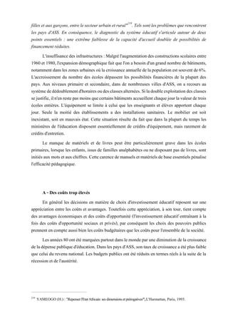 filles etauxgarçons, entre le secteur urbain etrural"219
. Tels sontlesproblèmes que rencontrent
les pays d'ASS. En conséquence, le diagnostic du système éducatif s'articule autour de deux
points essentiels : une extrême faiblesse de la capacité d'accueil doublée de possibilités de
financement réduites.
L'insuffisancedesinfrastructures : Malgrél'augmentation des constructionsscolaires entre
1960 et 1980, l'expansion démographique fait que l'on a besoin d'un grand nombre de bâtiments,
notammentdansleszonesurbainesoùla croissance annuelledelapopulation est souvent de6%.
L'accroissement du nombre des écoles dépassent les possibilités financières de la plupart des
pays. Aux niveaux primaire et secondaire, dans de nombreuses villes d'ASS, on a recours au
systèmededédoublementd'horairesoudesclassesalternées.Siladoubleexploitationdesclasses
sejustifie,iln'en restepasmoinsquecertains bâtiments accueillentchaquejourlavaleurdetrois
écoles entières. L'équipement se limite à celui que les enseignants et élèves apportent chaque
jour. Seule la moitié des établissements a des installations sanitaires. Le mobilier est soit
inexistant, soit en mauvais état. Cette situation résulte du fait que dans la plupart du temps les
ministères de l'éducation disposent essentiellement de crédits d'équipement, mais rarement de
crédits d'entretien.
Le manque de matériels et de livres peut être particulièrement grave dans les écoles
primaires, lorsque les enfants, issus de familles analphabètes ou ne disposant pas de livres, sont
initiés aux mots et aux chiffres. Cette carence de manuels et matériels de base essentiels pénalise
l'efficacité pédagogique.
A - Des coûts trop élevés
En général les décisions en matière de choix d'investissement éducatif reposent sur une
appréciation entre les coûts et avantages. Toutefois cette appréciation, à son tour, tient compte
des avantages économiques et des coûts d'opportunité (l'investissement éducatif entraînant à la
fois des coûts d'opportunité sociaux et privés), par conséquent les choix des pouvoirs publics
prennent en compte aussi bien les coûts budgétaires que les coûts pour l'ensemble de la société.
Les années80ont été marquées partout dans le monde parunediminution de la croissance
de ladépensepublique d'éducation. Dans les pays d'ASS, son tauxde croissance a étéplus faible
que celui du revenu national. Les budgets publics ont été réduits en termes réels à la suite de la
récession et de l'austérité.
219
YAMEOGO (H.) : "Repenserl'Etat Africain: ses dimensions et prérogatives", L'Harmattan, Paris, 1993.
 