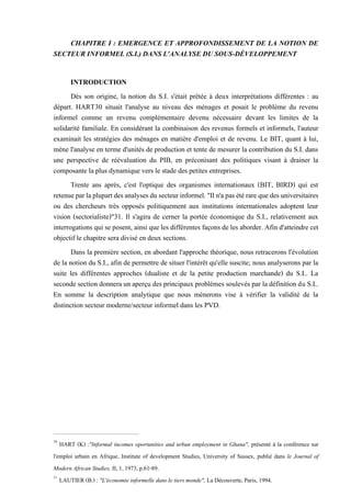 CHAPITRE I : EMERGENCE ET APPROFONDISSEMENT DE LA NOTION DE
SECTEUR INFORMEL (S.I.) DANS L'ANALYSE DU SOUS-DÉVELOPPEMENT
INTRODUCTION
Dès son origine, la notion du S.I. s'était prêtée à deux interprétations différentes : au
départ. HART30 situait l'analyse au niveau des ménages et posait le problème du revenu
informel comme un revenu complémentaire devenu nécessaire devant les limites de la
solidarité familiale. En considérant la combinaison des revenus formels et informels, l'auteur
examinait les stratégies des ménages en matière d'emploi et de revenu. Le BIT, quant à lui,
mène l'analyse en terme d'unités de production et tente de mesurer la contribution du S.I. dans
une perspective de réévaluation du PIB, en préconisant des politiques visant à drainer la
composante la plus dynamique vers le stade des petites entreprises.
Trente ans après, c'est l'optique des organismes internationaux (BIT, BIRD) qui est
retenueparlaplupartdesanalysesdu secteurinformel."Iln'apas étérarequedesuniversitaires
ou des chercheurs très opposés politiquement aux institutions internationales adoptent leur
vision (sectorialiste)"31. Il s'agira de cerner la portée économique du S.I., relativement aux
interrogations qui se posent, ainsi que les différentes façons de les aborder. Afin d'atteindre cet
objectif le chapitre sera divisé en deux sections.
Dans la première section, en abordant l'approche théorique, nous retracerons l'évolution
de la notion du S.I., afin de permettre de situer l'intérêt qu'elle suscite; nous analyserons par la
suite les différentes approches (dualiste et de la petite production marchande) du S.I.. La
seconde section donnera un aperçu des principaux problèmes soulevés par la définition du S.I..
En somme la description analytique que nous mènerons vise à vérifier la validité de la
distinction secteur moderne/secteur informel dans les PVD.
30
HART (K) :"Informal incomes oportunities and urban employment in Ghana", présenté à la conférence sur
l'emploi urbain en Afrique, Institute of development Studies, University of Sussex, publié dans le Journal of
Modern African Studies, II, 1, 1973, p.61-89.
31
LAUTIER (B.) : "L'économie informelle dans le tiers monde", La Découverte, Paris, 1994.
 