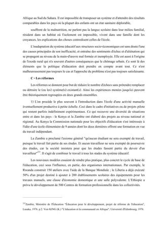 Afrique au Sud du Sahara. Il est impossiblede transposer un système etd'attendredes résultats
comparables dans les pays où la plupart des enfants ont un état sanitaire déplorable,
souffrent de la malnutrition, ne parlent pas la langue scolaire dans leur milieu familial,
résident dans un habitat où l'isolement est impossible, vivent dans une famille dont les
croyances, les explications des choses contredisent celles de l'école.
L'inadaptationdusystèmeéducatifauxstructuressocio-économiquesestsansdoutel'une
des causes principales de son inefficacité, et entraîne des sentiments d'échec et d'aliénation qui
se propagent au niveau de la main-d'œuvre mal formée et inemployée. Elle est aussi à l'origine
de l'exode rural qui n'a souvent d'autres conséquences que le chômage urbain. Ce sont là des
éléments que la politique d'éducation doit prendre en compte avant tout. Ce n'est
malheureusement pas toujours le cas et l'approche du problème n'est pas toujours satisfaisante.
C - Les réformes
Lesréformessedonnentpourbutderéduirelenombred'échecssansprétendreremplacer
ou détruire le (ou les) système(s) existant(s). Ainsi les expériences menées jusqu'ici peuvent
être théoriquement regroupées en deux grands ensembles.
1) L'on procède le plus souvent à l'introduction dans l'école d'une activité manuelle
éventuellement productive à petite échelle. Ceci dans le cadre d'initiatives ou de projets pilote
qui restent parfois indéfiniment expérimentaux. Ce qui recouvre une diversité de situations
entre et dans les pays : le Kenya et la Zambie ont élaboré des projets au niveau national et
régional. Au Kenya la Commission nationale pour les objectifs d'éducation s'est intéressée à
l'idée d'une école élémentaire de 9 années dontlesdeux dernières offrent une formation en vue
du travail indépendant.
La Zambie a proclamé l'axiome général "qu'aucun étudiant ne sera exempté de travail,
puisque le travail fait partie de ses études. Et aucun travailleur ne sera exempté de poursuivre
des études, car la société insistera pour que les études fassent partie du devoir d'un
travailleur"223
. Il s'agit de combiner le travail à tous les stades du système éducatif.
Les nouveaux modèles essaient de rendre plus pratique, plus concret le cycle de base de
l'éducation, ceci sous l'influence, en partie, des organismes internationaux. Par exemple, le
Rwanda construit 150 ateliers avec l'aide de la Banque Mondiale ; le Liberia a déjà exécuté
50% d'un projet destiné à ajouter à 200 établissements scolaires des équipements pour les
travaux manuels, une classe d'économie domestique et une salle polyvalente. L'Ethiopie a
prévu le développement de 500 Centres de formation professionnelle dans les collectivités.
223
Zambie, Ministère de l'Éducation "Éducation pour le développement, projet de réforme de l'éducation",
Lusaka, 1976. p.2. Voir KING (K.) "L'éducation et la communauté en Afrique", Université d'Edimbourg, 1976.
 