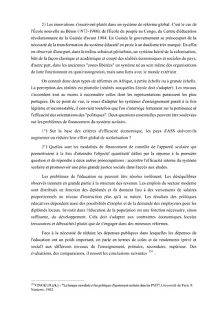 2) Les innovations s'inscrivent plutôt dans un système de réforme global. C'est le cas de
l'École nouvelle au Bénin (1973-1988), de l'École du peuple au Congo, du Centre d'éducation
révolutionnaire de la Guinée d'avant 1984. En Guinée le gouvernement se préoccupait de la
nécessitédelatransformationdusystèmeéducatifen proie àundualismetrès marqué.En effet
onobservaitd'unepart,danslemilieuurbainetpériurbain,unsystèmehéritédelacolonisation,
bâti de la façon classique et académique et coupé des réalités économiques et sociales du pays,
d'autre part, dans les anciennes "zones libérées" un système né au sein même des organisations
de lutte fonctionnant en quasi-autogestion, mais sans liens avec le monde extérieur.
On connaît doncdeux types de réformes en Afrique, à petite échelle ou àgrande échelle.
La perception des réalités est plurielle (réalités auxquelles l'école doit s'adapter). Les travaux
s'accordent tout au moins à reconnaître celles dont les représentations paraissent les plus
partagées. De ce point de vue, le souci d'adapter les systèmes d'enseignement paraît à la fois
légitimeetincontestable,ilconvienttoutefoisquel'ons'interrogefortementsurlapertinenceet
l'efficacitédesorientationsdes"politiques".Deuxquestionsessentiellespeuventêtresoulevées
sur les problèmes de financement du système scolaire.
1°) Sur la base des critères d'efficacité économique, les pays d'ASS doivent-ils
augmenter ou réduire leur effort global de scolarisation ?
2°) Quelles sont les modalités de financement de contrôle de l'appareil scolaire qui
permettraient à la fois d'atteindre l'objectif quantitatif défini par la réponse à la première
question et de répondre à deux autres préoccupations : accroître l'efficacité interne du système
scolaire et promouvoir une plus grande justice sociale dans l'accès aux études.
Les problèmes de l'éducation ne peuvent être résolus isolément. Les déséquilibres
observés tiennent en grande partie à la structure des revenus. Les emplois du secteur moderne
sont distribués en fonction des diplômés et ils donnent lieu à des versements de salaires
proportionnels au niveau d'instruction plus qu'à sa nature. Les résultats des politiques
éducatives dépendent aussi des possibilités d'emploi et de la demande des employeurs pour les
diplômés locaux. Investir dans l'éducation de la population est une fonction nécessaire, sinon
suffisante, du développement. Cela doit s'adapter aux contraintes économiques locales
(ressources et débouchés) plutôt que de s'engager dans des mineuses réformes.
Face à la nécessité de réduire les dépenses publiques dans lesquelles les dépenses de
l'éducation ont un poids important, on parle en termes de coûts et de rendements (privé et
social) aux différents niveaux de l'enseignement, primaire, secondaire, supérieur. Des
évaluations, des comparaisons, il ressort les conclusions suivantes 224
:
224
VINOKUR (A.) : "La banque mondiale et lespolitiques d'ajustement scolaire dans les PVD",Université de Paris X
Nanterre, 1982.
 