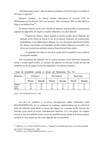 Régions Primaire Secondaire Supérieur
Privée Sociale Privée Sociale Privée Sociale
Afrique 29 29 22 17 32 12
Asie 32 16 17 12 19 11
PVD 29 27 19 16 24 13
Taux de rentabilité sociale et piivée de l'éducation ("en %)
(tableaun°49)
- allocations plus bourses - dans les dépenses publiques est de 23% dans le secondaire et
43% dans le supérieur227
.
Quelques exemples : les bourses d'études représentent en moyenne 120% du
PNB/habitantenCôted'Ivoire,145%auCameroun,160%auSénégal,700%auMali,800%au
Niger et au Burkina Faso228
.
En matière d'équité sociale cette structure de dépenses trop favorable à l'enseignement
supérieur est déplorable. Or l'équité en matière d'éducation vise deux objectifs :
-l'égalité des chances, d'après laquelle la réussite scolaire devrait dépendre des
aptitudes et des efforts de chacun et non de la situation financière, de l'emplacement
géographique ou de l'appartenance ethnique, etc. Les subventions garantissant l'égalité
des chances sont fondées sur l'hypothèse qu'elles rendent l'éducation accessible à des
élèves qui n'auraient pu autrement assumer financièrement leurs études ;
-la répartition des aides au sein de la société doit ête équitable et non renforcer
les inégalités initiales.
Une réorientation des dépenses vers le système primaire s'avère nécessaire puisqu'elle
profite à un plus grand nombre. La structure des dépenses ne tient pas compte des taux de
rentabilité sociale de chaque niveau d'enseignement, voir tableau ci-dessous.
Source : PSACHAROPOULOS (G.), 1988.
Les taux de rentabilité à un niveau d'enseignement donné s'obtiennent (selon
PSACHAROPOULOS, G.) en comparant les avantages supplémentaires que la collectivité
retire des individus ayant atteint ce niveau (par rapport aux avantages qu'elle retirerait des
individus ayant atteint un niveau immédiatement inférieur), et le coût global. On compare
souvent le taux de rentabilité sociale au taux de rentabilité privée calculé de la même manière,
sauf qu'il ne tient compte que des coûts supportés par les particuliers.
227
MINGAT (A.) et PSACHAROPOULOS (G.) : "Education Cost and Financing in Africa : some Facts and possible
line ofAction", Washington DC , 1984.
228
MINGAT (A.) et PSACHAROPOULOS (G.) : op. cit.
 