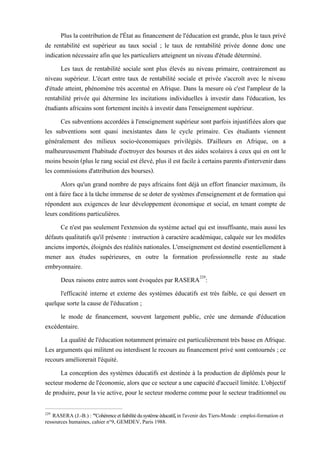 Plus la contribution de l'État au financement de l'éducation est grande, plus le taux privé
de rentabilité est supérieur au taux social ; le taux de rentabilité privée donne donc une
indication nécessaire afin que les particuliers atteignent un niveau d'étude déterminé.
Les taux de rentabilité sociale sont plus élevés au niveau primaire, contrairement au
niveau supérieur. L'écart entre taux de rentabilité sociale et privée s'accroît avec le niveau
d'étude atteint, phénomène très accentué en Afrique. Dans la mesure où c'est l'ampleur de la
rentabilité privée qui détermine les incitations individuelles à investir dans l'éducation, les
étudiants africains sont fortement incités à investir dans l'enseignement supérieur.
Ces subventions accordées à l'enseignement supérieur sont parfois injustifiées alors que
les subventions sont quasi inexistantes dans le cycle primaire. Ces étudiants viennent
généralement des milieux socio-économiques privilégiés. D'ailleurs en Afrique, on a
malheureusement l'habitude d'octroyer des bourses et des aides scolaires à ceux qui en ont le
moins besoin (plus le rang social est élevé, plus il est facile à certains parents d'intervenir dans
les commissions d'attribution des bourses).
Alors qu'un grand nombre de pays africains font déjà un effort financier maximum, ils
ont à faire face à la tâche immense de se doter de systèmes d'enseignement et de formation qui
répondent aux exigences de leur développement économique et social, en tenant compte de
leurs conditions particulières.
Ce n'est pas seulement l'extension du système actuel qui est insuffisante, mais aussi les
défauts qualitatifs qu'il présente : instruction à caractère académique, calquée sur les modèles
anciensimportés, éloignésdesréalités nationales.L'enseignement est destiné essentiellementà
mener aux études supérieures, en outre la formation professionnelle reste au stade
embryonnaire.
Deux raisons entre autres sont évoquées par RASERA229
:
l'efficacité interne et externe des systèmes éducatifs est très faible, ce qui dessert en
quelque sorte la cause de l'éducation ;
le mode de financement, souvent largement public, crée une demande d'éducation
excédentaire.
La qualité de l'éducation notamment primaire est particulièrement très basse en Afrique.
Les arguments qui militent ou interdisent le recours au financement privé sont contournés ; ce
recours améliorerait l'équité.
La conception des systèmes éducatifs est destinée à la production de diplômés pour le
secteur moderne de l'économie, alors que ce secteur a une capacité d'accueil limitée. L'objectif
de produire, pour la vie active, pour le secteur moderne comme pour le secteur traditionnel ou
229
RASERA (J.-B.) : "Cohérence et fiabilitédu système éducatif, in l'avenir des Tiers-Monde : emploi-formation et
ressources humaines, cahier n°9, GEMDEV, Paris 1988.
 