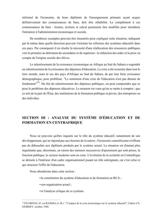 informel de l'économie, de bons diplômés de l'enseignement primaire ayant acquis
définitivement des connaissances de base, doit être réhabilité. Le complément à ces
connaissances de base : lecture, écriture et calcul pourraient être modifiés pour introduire
l'initiation à l'administration économique et sociale.
De nombreux exemples peuvent être énumérés pour expliquer cette situation, indiquant
par là même dans quelle direction peuvent s'orienter les réformes des systèmes éducatifs dans
ces pays. Par conséquent il en résulte la nécessité d'une réallocation des ressources publiques
versleprimaireaudétrimentdusecondaireetdusupérieur;laréductiondesaides etlaprise en
compte de l'origine sociale des élèves.
Le ralentissement de la croissance économique en Afrique au Sud du Sahara a engendré
unralentissementdelacroissancedesdépensesd'éducation.Lacriseaétéressentiedanstoutle
tiers monde, mais le cas des pays d'Afrique au Sud du Sahara, de par leur forte croissance
démographique, pose problème. "Le sentiment d'une crise de l'éducation n'est pas dénuée de
fondement"230
. Du fait du ralentissement des dépenses publiques, on peut comprendre que se
pose le problème des dépenses éducatives. Le moment est venu qu'on se mette à compter ; que
ce soitdelapart del'État,desinstitutions delaformation publiqueet privée, des entreprisesou
des individus.
SECTION III : ANALYSE DU SYSTÈME D'ÉDUCATION ET DE
FORMATION EN CENTRAFRIQUE
Nous ne pouvons qu'être inquiets sur le rôle du système éducatif, notamment de son
développement,quinerépondpasauxbesoinsdelanation;l'économiecentrafricainen'offrant
pas de débouchés aux diplômés produits par le système actuel. La situation est d'autant plus
inquiétante que, désormais, en raison des mesures successives d'ajustement qui sont prises, la
fonction publique, le secteur moderne sont en crise. L'évolution de la scolarité en Centrafrique
se déroule à l'intérieur d'un cadre organisationnel jouant un rôle astreignant, car c'est celui-ci
qui structure l'offre de l'éducation.
Nous aborderons dans cette section :
-la constitution du système d'éducation et de formation en RCA ;
-son organisation actuel ;
-et l'analyse critique de ce système.
230
230 ORIVEL (F.) et RASERA (J.-B.) : "L'impact de la crise économique sur le système éducatif", Cahier n°9,
GEMDEV, octobre 1988.
 