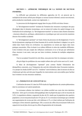 SECTION I : APPROCHE THÉORIQUE DE LA NOTION DE SECTEUR
INFORMEL
La difficulté que présentent les différentes approches du S.I. est prouvée par la
multiplicitédestermesutiliséspourdésignercesecteur(secteurinformel,secteurnonstructuré,
petite production marchande, secteur non réglementé...).
Le processus de développement engagé dans les pays d'ASS revêt deux formes :
le "développement transfert" résultant de l'imitation des structures et pratiques des pays
développés dans le domaine économique, ceci en raison de la place du capital étranger et de
l'utilisation de latechnologie. Le "développementtransfert" se retrouve dansd'autres domaines
: structures éducatives, politiques, administratives et juridiques qui sont souvent des mutations
directes d'un modèle occidental.
le "développement spontané" est l'autre forme du processus de développement. Il est le
fait du dynamisme empirique de la base humaine de la société cherchant à s'adapter à ce qui la
séduit dans l'autre forme de civilisation. Les populations ne restent pas figées dans leurs
pratiques ancestrales. Elles évoluent à un rythme différent et selon des modalités différentes.
Cette évolution n'est pas coupée des influences extérieures et ne se fait pas par substitution
d'une structure à une autre, mais par une lente évolution, résultant de multiples adaptations
réalisées.
Tout en acceptant l'essentiel de cette thèse, nous pouvons faire les remarques suivantes :
elle privilégie les problèmes du sous-emploi urbain alors qu'il existe aussi un S.I. rural.
la thèse de développement "spontané" pose comme finalité l'élimination des
déséquilibres concernés, avec l'intégration des activités informelles dans l'économie moderne.
AceproposlesétudesduBITsurleS.I."moderne"sontrévélatrices,danslamesureoùellesne
s'intéressent qu'à des activités pour lesquelles les interventions sont convenables pour faciliter
leur évolution vers des structures modernes.
I.1 - ÉMERGENCE DU CONCEPT DE S.I.
L'utilisationdutermeS.I.danslesPVDrésultedel'appréhensiondecertainsphénomènes
dont la coexistence est à priori paradoxale.
La croissance urbaine s'est réalisée à un rythme accéléré aux cours des trois dernières
décennies:alorsquelacroissancedémographiquedanslaplupartdespaysaétéenmoyennede
2,4%. La population urbaine a augmenté de plus de 6%, tandis que la population des quartiers
populairesacruenmoyennedeplusde12%paran.32 Lacroissanceéconomiquequiaentraîné
une augmentation de revenu par tête a été inférieure à 3%, et s'était réalisée par l'utilisation de
techniques à forte intensité capitalistique. Elle a exercée des effets d'accroissement l'offre de la
capacité de travail plus élevés que les effets d'augmentation de la demande.
32
BANQUE MONDIALE : "Rapport sur le développement dans le monde", Washington, DC, 1978.
 